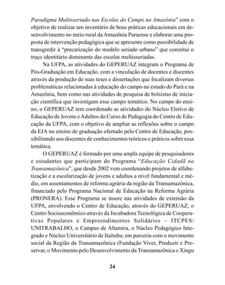 Paradigma Multisseriado nas Escolas do Campo na Amazônia” com o
objetivo de realizar um inventário de boas práticas educacionais em de-
senvolvimento no meio rural da Amazônia Paraense e elaborar uma pro-
posta de intervenção pedagógica que se apresente como possibilidade de
transgredir à “precarização do modelo seriado urbano” que constitui o
traço identitário dominante das escolas multisseriadas.
      Na UFPA, as atividades do GEPERUAZ integram o Programa de
Pós-Graduação em Educação, com a vinculação de docentes e discentes
através da produção de suas teses e dissertações que focalizam diversas
problemáticas relacionadas à educação do campo no estado do Pará e na
Amazônia, bem como nas atividades de pesquisa de bolsistas de inicia-
ção científica que investigam esse campo temático. No campo do ensi-
no, o GEPERUAZ tem coordenado as atividades do Núcleo Eletivo de
Educação de Jovens e Adultos do Curso de Pedagogia do Centro de Edu-
cação da UFPA, com o objetivo de ampliar as reflexões sobre o campo
da EJA no ensino de graduação ofertado pelo Centro de Educação, pos-
sibilitando aos discentes de conhecimentos teóricos e práticos sobre essa
temática.
      O GEPERUAZ é formado por uma ampla equipe de pesquisadores
e estudantes que participam do Programa “Educação Cidadã na
Transamazônica”, que desde 2002 vem coordenando projetos de alfabe-
tização e a escolarização de jovens e adultos a nível fundamental e mé-
dio, em assentamentos de reforma agrária da região da Transamazônica,
financiado pelo Programa Nacional de Educação na Reforma Agrária
(PRONERA). Esse Programa se insere nas atividades de extensão da
UFPA, envolvendo o Centro de Educação, através do GEPERUAZ; o
Centro Socioeconômico através da Incubadora Tecnológica de Coopera-
tivas Populares e Empreendimentos Solidários – ITCPES/
UNITRABALHO, o Campus de Altamira, o Núcleo Pedagógico Inte-
grado e Núcleo Universitário de Itaituba; em parceria com o movimento
social da Região da Transamazônica (Fundação Viver, Produzir e Pre-
servar, o Movimento pelo Desenvolvimento da Transamazônica e Xingu

                                   24
 