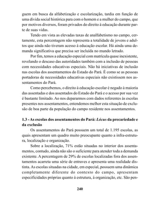 guem em busca da alfabetização e escolarização, tardia em função de
uma dívida social histórica para com o homem e a mulher do campo, que
por motivos diversos, foram privados do direito à educação durante par-
te de suas vidas.
      Tendo em vista as elevadas taxas de analfabetismo no campo, cer-
tamente, esta percentagem não representa a totalidade de jovens e adul-
tos que ainda não tiveram acesso à educação escolar. Há ainda uma de-
manda significativa que precisa ser incluída no mundo letrado.
      Por fim, temos a educação especial com matrícula quase inexistente,
revelando o descaso das autoridades também com a inclusão de pessoas
com necessidades educativas especiais. Não há iniciativas de inclusão
nas escolas dos assentamentos do Estado do Pará. É como se as pessoas
portadoras de necessidades educativas especiais não existissem nos as-
sentamentos do Pará.
      Como percebemos, o direito à educação escolar é negado à maioria
das assentadas e dos assentados do Estado do Pará e o acesso por sua vez
é bastante limitado. Ao nos depararmos com dados referentes às escolas
presentes nos assentamentos, entendemos melhor esta situação de exclu-
são de boa parte da população do campo residente nos assentamentos.

1.3 - As escolas dos assentamentos do Pará: Lócus da precariedade e
da exclusão
      Os assentamentos do Pará possuem um total de 1.195 escolas, as
quais apresentam um quadro muito preocupante quanto a infra-estrutu-
ra, localização e organização.
      Sobre a localização, 71% estão situadas no interior dos assenta-
mentos, contudo, ainda não são o suficiente para atender toda a demanda
existente. A percentagem de 29% de escolas localizadas fora dos assen-
tamentos acarreta uma série de entraves e apresenta uma realidade dis-
tinta. As escolas situadas na cidade, em especial, possuem uma dinâmica
completamente diferente do contexto do campo, apresentam
especificidades próprias quanto à estrutura, à organização, etc. São pen-

                                  240
 