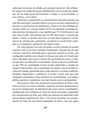 sadas para as pessoas da cidade, que possuem modos de vida urbanos.
Os sujeitos do campo têm pouca identificação com as escolas da cidade,
que, de um modo geral, desvalorizam o campo, a sua diversidade, os
seus valores, a sua cultura.
      Além disso, normalmente os assentamentos são muito distantes da
sede dos municípios, tornando difícil o acesso às escolas, submetendo as
pessoas a se deslocarem por quilômetros. Trata-se de uma realidade de-
sumana, tendo em vista que apenas 24,9% da população assentada dis-
põem de meio de transporte, o que significa que 75,1% deslocam-se a pé
para estas escolas. Vale destacar que em 29% das escolas, a maioria dos
alunos e alunas se desloca uma hora ou mais para chegarem à escola,
através de estradas que, geralmente, encontram-se em péssimas condi-
ções e os transportes, quando há, são improvisados.
      Por mais precário que seja um prédio escolar (situação da grande
maioria), trata-se de uma instalação fundamental. Quando não há uma
estrutura específica, destinada para o processo educativo escolar, está
configurada também uma relação de descaso por parte do Estado para
com a educação e para com os sujeitos dos assentamentos, pois é o míni-
mo que deve ser oferecido à comunidade. Torna-se deveras problemáti-
co que 28% da comunidade escolar estejam submetidas a estudar em
espaços improvisados, pois a população tem direito a ter um prédio es-
colar para estudar, apropriado para a ação educativa, em boas condições,
equipado, higienizado e confortável. A escola é muito mais que uma
instalação comunitária, é uma referência no assentamento, é um espaço
público, pertence à população, tem uma função social a desempenhar.
      Outro ponto crítico das escolas dos assentamentos do Pará é refe-
rente aos níveis de ensino ofertados. Ainda há uma forte predominância
do ensino fundamental, em detrimento dos outros níveis e modalidades,
configurando uma limitação da oferta de ensino destinada à população
dos assentamentos do Pará, que reflete nos números de matrículas como
mencionamos anteriormente. Das 1.195 escolas presentes nos assenta-
mentos do Pará, há uma nítida disparidade na oferta, visto que quase

                                  241
 