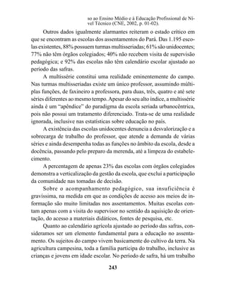 so ao Ensino Médio e à Educação Profissional de Ní-
                         vel Técnico (CNE, 2002, p. 01-02).
      Outros dados igualmente alarmantes reiteram o estado crítico em
que se encontram as escolas dos assentamentos do Pará. Das 1.195 esco-
las existentes, 88% possuem turmas multisseriadas; 61% são unidocentes;
77% não têm órgãos colegiados; 40% não recebem visita de supervisão
pedagógica; e 92% das escolas não têm calendário escolar ajustado ao
período das safras.
      A multissérie constitui uma realidade eminentemente do campo.
Nas turmas multisseriadas existe um único professor, assumindo múlti-
plas funções, de faxineiro a professora, para duas, três, quatro e até sete
séries diferentes ao mesmo tempo. Apesar do seu alto índice, a multissérie
ainda é um “apêndice” do paradigma da escola seriada urbanocêntrica,
pois não possui um tratamento diferenciado. Trata-se de uma realidade
ignorada, inclusive nas estatísticas sobre educação no país.
      A existência das escolas unidocentes denuncia a desvalorização e a
sobrecarga de trabalho do professor, que atende a demanda de várias
séries e ainda desempenha todas as funções no âmbito da escola, desde a
docência, passando pelo preparo da merenda, até a limpeza do estabele-
cimento.
      A percentagem de apenas 23% das escolas com órgãos colegiados
demonstra a verticalização da gestão da escola, que exclui a participação
da comunidade nas tomadas de decisão.
      Sobre o acompanhamento pedagógico, sua insuficiência é
gravíssima, na medida em que as condições de acesso aos meios de in-
formação são muito limitadas nos assentamentos. Muitas escolas con-
tam apenas com a visita do supervisor no sentido da aquisição de orien-
tação, do acesso a materiais didáticos, fontes de pesquisa, etc.
      Quanto ao calendário agrícola ajustado ao período das safras, con-
sideramos ser um elemento fundamental para a educação no assenta-
mento. Os sujeitos do campo vivem basicamente do cultivo da terra. Na
agricultura campesina, toda a família participa do trabalho, inclusive as
crianças e jovens em idade escolar. No período de safra, há um trabalho

                                   243
 