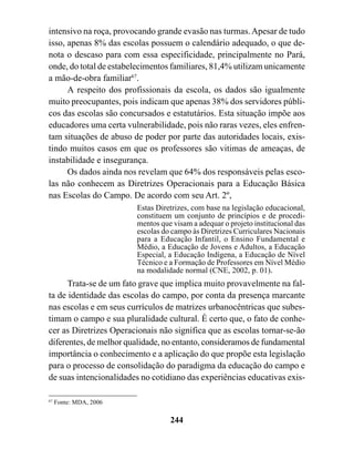 intensivo na roça, provocando grande evasão nas turmas. Apesar de tudo
isso, apenas 8% das escolas possuem o calendário adequado, o que de-
nota o descaso para com essa especificidade, principalmente no Pará,
onde, do total de estabelecimentos familiares, 81,4% utilizam unicamente
a mão-de-obra familiar67.
      A respeito dos profissionais da escola, os dados são igualmente
muito preocupantes, pois indicam que apenas 38% dos servidores públi-
cos das escolas são concursados e estatutários. Esta situação impõe aos
educadores uma certa vulnerabilidade, pois não raras vezes, eles enfren-
tam situações de abuso de poder por parte das autoridades locais, exis-
tindo muitos casos em que os professores são vitimas de ameaças, de
instabilidade e insegurança.
      Os dados ainda nos revelam que 64% dos responsáveis pelas esco-
las não conhecem as Diretrizes Operacionais para a Educação Básica
nas Escolas do Campo. De acordo com seu Art. 2º,
                        Estas Diretrizes, com base na legislação educacional,
                        constituem um conjunto de princípios e de procedi-
                        mentos que visam a adequar o projeto institucional das
                        escolas do campo às Diretrizes Curriculares Nacionais
                        para a Educação Infantil, o Ensino Fundamental e
                        Médio, a Educação de Jovens e Adultos, a Educação
                        Especial, a Educação Indígena, a Educação de Nível
                        Técnico e a Formação de Professores em Nível Médio
                        na modalidade normal (CNE, 2002, p. 01).
      Trata-se de um fato grave que implica muito provavelmente na fal-
ta de identidade das escolas do campo, por conta da presença marcante
nas escolas e em seus currículos de matrizes urbanocêntricas que subes-
timam o campo e sua pluralidade cultural. É certo que, o fato de conhe-
cer as Diretrizes Operacionais não significa que as escolas tornar-se-ão
diferentes, de melhor qualidade, no entanto, consideramos de fundamental
importância o conhecimento e a aplicação do que propõe esta legislação
para o processo de consolidação do paradigma da educação do campo e
de suas intencionalidades no cotidiano das experiências educativas exis-

67
     Fonte: MDA, 2006

                                  244
 