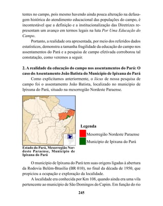 tentes no campo, pois mesmo havendo ainda pouca alteração na defasa-
gem histórica do atendimento educacional das populações do campo, é
incontestável que a definição e a institucionalização das Diretrizes re-
presentam um avanço em termos legais na luta Por Uma Educação do
Campo.
      Portanto, a realidade ora apresentada, por meio dos referidos dados
estatísticos, demonstra a tamanha fragilidade da educação do campo nos
assentamentos do Pará e a pesquisa de campo efetivada corroborou tal
constatação, como veremos a seguir.

2. A realidade da educação do campo nos assentamentos do Pará: O
caso do Assentamento João Batista do Município de Ipixuna do Pará
      Como explicitamos anteriormente, o lócus de nossa pesquisa de
campo foi o assentamento João Batista, localizado no município de
Ipixuna do Pará, situado na mesorregião Nordeste Paraense.




                                    Legenda
                                         Mesorregião Nordeste Paraense
                                         Município de Ipixuna do Pará
Estado do Pará, Mesorregião Nor-
deste Paraense, Município de
Ipixuna do Pará

     O município de Ipixuna do Pará tem suas origens ligadas à abertura
da Rodovia Belém-Brasília (BR 010), no final da década de 1950, que
propiciou a ocupação e exploração da localidade.
     A localidade era conhecida por Km 108, quando ainda era uma vila
pertencente ao município de São Domingos do Capim. Em função do rio
                                   245
 