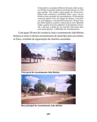 Começamos a acampar debaixo da mata onde eu pas-
                        sei 49 dias morando embaixo do balancim do rio. Era
                        uma equipe. Nós éramos uma equipe de 50 pessoas.
                        Depois que começou a trabalhar, fazer roça, veio as
                        broncas mais pesadas do assentamento. O fazendeiro
                        começou querer tirar nós daqui de dentro, com poli-
                        cia, com jagunço, com pistoleiro pra tirar. Só que sem-
                        pre Deus ajudava a gente e nunca dava certo. Quando
                        vinha, a gente tava pra enfrentar. Conseguimos vencer.
                        Até o dia que a gente tá, foi vencido com muita luta,
                        com muita garra(...) (Morador do Assentamento).
      Com quase 20 anos de existência, hoje o assentamento João Batista
destaca-se entre os demais assentamentos do município pela sua estrutu-
ra física, resultado da organização das famílias assentadas.




       Vista geral do Assentamento João Batista




       Rua principal do Assentamento João Batista



                                  247
 