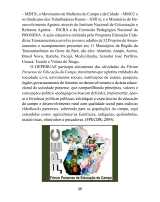 – MDTX, o Movimento de Mulheres do Campo e da Cidade – MMCC e
os Sindicatos dos Trabalhadores Rurais – STR’s), e o Ministério do De-
senvolvimento Agrário, através do Instituto Nacional de Colonização e
Reforma Agrária – INCRA e da Comissão Pedagógica Nacional do
PRONERA. A ação educativa realizada pelo Programa Educação Cida-
dã na Transamazônica envolve jovens e adultos de 52 Projetos de Assen-
tamentos e acampamentos presentes em 11 Municípios da Região da
Transamazônica no Oeste do Pará, são eles: Altamira, Anapú, Aveiro,
Brasil Novo, Itaituba, Pacajá, Medicilândia, Senador José Porfírio,
Uruará, Trairão e Vitória do Xingu.
      O GEPERUAZ participa ativamente das atividades do Fórum
Paraense de Educação do Campo, movimento que aglutina entidades da
sociedade civil, movimentos sociais, instituições de ensino, pesquisa,
órgãos governamentais de fomento ao desenvolvimento e da área educa-
cional da sociedade paraense, que compartilhando princípios, valores e
concepções político -pedagógicas buscam defender, implementar, apoi-
ar e fortalecer políticas públicas, estratégias e experiências de educação
do campo e desenvolvimento rural com qualidade social para todos/as
cidadãos/ãs paraenses, sobretudo para as populações do campo, aqui
entendidas como: agricultores/as familiares, indígenas, quilombolas,
extrativistas, ribeirinhos e pescadores. (FPECDR, 2004).




                                   25
 