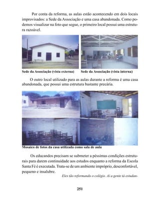 Por conta da reforma, as aulas estão acontecendo em dois locais
improvisados: a Sede da Associação e uma casa abandonada. Como po-
demos visualizar na foto que segue, o primeiro local possui uma estrutu-
ra razoável.




Sede da Associação (vista externa)     Sede da Associação (vista interna)

    O outro local utilizado para as aulas durante a reforma é uma casa
abandonada, que possui uma estrutura bastante precária.




Mosaico de fotos da casa utilizada como sala de aula

      Os educandos precisam se submeter a péssimas condições estrutu-
rais para darem continuidade aos estudos enquanto a reforma da Escola
Santa Fé é executada. Trata-se de um ambiente impróprio, desconfortável,
pequeno e insalubre.
                          Eles tão reformando o colégio. Aí a gente tá estudan-


                                     251
 