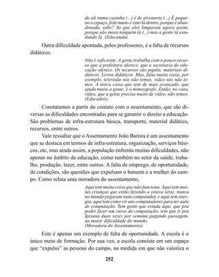 do ali numa casinha (...) é de alvenaria (...) É peque-
                         no o espaço, fede muito é rato lá dentro, porque é aban-
                         donada, sabe? Só que eles limparam agora assim,
                         porque não mora ninguém lá (...) mas a gente tá estu-
                         dando lá. (Educanda).
     Outra dificuldade apontada, pelos professores, é a falta de recursos
didáticos.
                         Não é suficiente. A gente trabalha com o pouco recur-
                         so que a prefeitura oferece, que a secretaria de edu-
                         cação oferece. Os recursos são papéis, materiais di-
                         dáticos. Livros didáticos. Mas, falta muita coisa, por
                         exemplo, televisão nós não temos, vídeo nós não te-
                         mos. A única coisa que tem de mais avançado, que
                         ajuda muito a gente, é o mimeografo. Então, no caso,
                         vídeo, que a gente precisa muito de vídeo, não temos.
                         (Educador).
      Constatamos a partir do contato com o assentamento, que são di-
versas as dificuldades encontradas para se garantir o direito a educação.
São problemas de infra-estrutura básica, transporte, material didático,
recursos, entre outros.
      Vale ressaltar que o Assentamento João Batista é um assentamento
que se destaca em termos de infra-estrutura, organização, serviços bási-
cos, etc, mas ainda assim, a população enfrenta muitas dificuldades, não
apenas no âmbito da educação, como também no setor da saúde, traba-
lho, produção, lazer, entre outros. A falta de emprego, de oportunidade,
de condições, são questões que expulsam o homem e a mulher do cam-
po. Como relata uma moradora do assentamento,
                         Aqui tem muita coisa que não funciona. Aqui tem mui-
                         tas crianças que estão fazendo a oitava série, nunca
                         no mundo pegaram num computador, e aqui tem ener-
                         gia, aqui tem como vir uns computadores para ter aula
                         de computação. Tem gente que estuda aqui, que pra
                         poder fazer um curso de computação, tem que ir pra
                         Ipixuna duas vezes por semana pagando passagem,
                         na maior dificuldade do mundo.
                         (Moradora do Assentamento).
     Este é apenas um exemplo de falta de oportunidade. A escola é o
único meio de formação. Por sua vez, a escola consiste em um espaço
que “expulsa” as pessoas do campo, na medida em que não valoriza o
                                    252
 