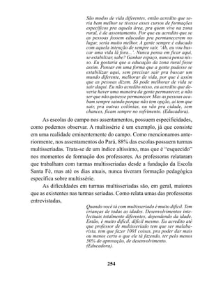 São modos de vida diferentes, então acredito que se-
                        ria bem melhor se tivesse esses cursos de formações
                        específicos pra aquela área, pra quem vive na zona
                        rural, é de assentamento. Por que eu acredito que se
                        as pessoas fossem educadas pra permanecerem no
                        lugar, seria muito melhor. A gente sempre é educado
                        com aquela intenção de sempre sair, ‘Ah, eu vou bus-
                        car uma vida lá fora...’. Nunca pensa em ficar aqui,
                        se estabilizar, sabe? Ganhar espaço, nunca pensa nis-
                        so. Eu gostaria que a educação da zona rural fosse
                        assim. Pensar em uma forma que a gente pudesse se
                        estabilizar aqui, sem precisar sair pra buscar um
                        mundo diferente, melhorar de vida, por que é assim
                        que as pessoas dizem. Só pode melhorar de vida se
                        sair daqui. Eu não acredito nisso, eu acredito que de-
                        veria haver uma maneira da gente permanecer, a não
                        ser que não quisesse permanecer. Mas as pessoas aca-
                        bam sempre saindo porque não tem opção, ai tem que
                        sair, pra outras colônias, ou vão pra cidade, sem
                        chances, ficam sempre no sofrimento. (Educadora).
     As escolas do campo nos assentamentos, possuem especificidades,
como podemos observar. A multissérie é um exemplo, já que consiste
em uma realidade eminentemente do campo. Como mencionamos ante-
riormente, nos assentamentos do Pará, 88% das escolas possuem turmas
multisseriadas. Trata-se de um índice altíssimo, mas que é “esquecido”
nos momentos de formação dos professores. As professoras relataram
que trabalham com turmas multisseriadas desde a fundação da Escola
Santa Fé, mas até os dias atuais, nunca tiveram formação pedagógica
específica sobre multissérie.
     As dificuldades em turmas multisseriadas são, em geral, maiores
que as existentes nas turmas seriadas. Como relata umas das professoras
entrevistadas,
                        Quando você tá com multisseriado é muito difícil. Tem
                        crianças de todas as idades. Desenvolvimentos inte-
                        lectuais totalmente diferentes, dependendo da idade.
                        Então, é muito difícil, difícil mesmo. Eu acredito até
                        que professor de multisseriado tem que ser malaba-
                        rista, tem que fazer 1001 coisas, pra poder dar mais
                        ou menos certo o que ele tá fazendo, ter pelo menos
                        50% de aprovação, de desenvolvimento.
                        (Educadora).


                                  254
 