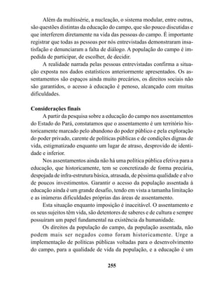 Além da multissérie, a nucleação, o sistema modular, entre outras,
são questões distintas da educação do campo, que são pouco discutidas e
que interferem diretamente na vida das pessoas do campo. É importante
registrar que todas as pessoas por nós entrevistadas demonstraram insa-
tisfação e denunciaram a falta de diálogo. A população do campo é im-
pedida de participar, de escolher, de decidir.
      A realidade narrada pelas pessoas entrevistadas confirma a situa-
ção exposta nos dados estatísticos anteriormente apresentados. Os as-
sentamentos são espaços ainda muito precários, os direitos sociais não
são garantidos, o acesso à educação é penoso, alcançado com muitas
dificuldades.

Considerações finais
      A partir da pesquisa sobre a educação do campo nos assentamentos
do Estado do Pará, constatamos que o assentamento é um território his-
toricamente marcado pelo abandono do poder público e pela exploração
do poder privado, carente de políticas públicas e de condições dignas de
vida, estigmatizado enquanto um lugar de atraso, desprovido de identi-
dade e inferior.
      Nos assentamentos ainda não há uma política pública efetiva para a
educação, que historicamente, tem se concretizado de forma precária,
despojada de infra-estrutura básica, atrasada, de péssima qualidade e alvo
de poucos investimentos. Garantir o acesso da população assentada à
educação ainda é um grande desafio, tendo em vista a tamanha limitação
e as inúmeras dificuldades próprias das áreas de assentamento.
      Esta situação enquanto imposição é inaceitável. O assentamento e
os seus sujeitos têm vida, são detentores de saberes e de cultura e sempre
possuíram um papel fundamental na existência da humanidade.
      Os direitos da população do campo, da população assentada, não
podem mais ser negados como foram historicamente. Urge a
implementação de políticas públicas voltadas para o desenvolvimento
do campo, para a qualidade de vida da população, e a educação é um

                                   255
 