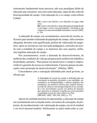 instrumento fundamental neste processo, não esse paradigma falido de
educação que está posto, mas uma outra educação, capaz de dar conta da
heterogeneidade do campo. Uma educação do e no campo, como afirma
Caldart.
                        No: o povo tem direito a ser educado no lugar onde
                        vive;
                        Do: o povo tem direito a uma educação pensada desde
                        o seu lugar e com a sua participação, vinculada à sua
                        cultura e às suas necessidades humanas e sociais (2002,
                        p. 26).
      A educação do campo, nos assentamentos, necessita de escolas su-
ficientes para atender à demanda da população do campo, infra-estrutura
adequada, docentes com qualificação, política de valorização do magis-
tério, apoio às iniciativas com inovação pedagógica, currículos de acor-
do com a realidade do campo e os interesses dos seus sujeitos, enfim,
uma legítima educação do campo.
      Nos assentamentos, existe a demanda do desenvolvimento, da
melhoria das condições de vida que perpassa pela melhoria do trabalho e
da produção, portanto, “Para pensar em desenvolver o campo é impres-
cindível a garantia de acesso ao conhecimento. É preciso pensar em edu-
cação como promoção de desenvolvimento”. (Molina, 2005).
      Concordamos com a concepção defendida pelo atual governo, ao
afirmar que
                        A identidade da escola do campo é definida pela sua
                        vinculação às questões inerentes à sua realidade, an-
                        corando-se na temporalidade e saberes próprios dos
                        estudantes, na memória coletiva que sinaliza futuros,
                        na rede de ciência e tecnologia disponível na socieda-
                        de e nos movimentos sociais em defesa de projetos
                        que associem as soluções exigidas por essas questões
                        à qualidade social da vida coletiva no País.
                        (BRASIL/ MEC/ SECAD, 2002, p. 37).
     Apesar da realidade precária ora apresentada, a educação do campo
nos assentamento tem avançado muito, em termos de concepção, de pro-
postas, de reconhecimento e de valorização do campo, em nível estadual
e em nível nacional também. Infelizmente as ações ainda estão se con-

                                  256
 