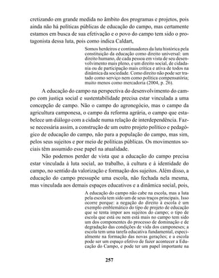 cretizando em grande medida no âmbito dos programas e projetos, pois
ainda não há políticas públicas de educação do campo, mas certamente
estamos em busca de sua efetivação e o povo do campo tem sido o pro-
tagonista dessa luta, pois como indica Caldart,
                        Somos herdeiros e continuadores da luta histórica pela
                        constituição da educação como direito universal: um
                        direito humano, de cada pessoa em vista de seu desen-
                        volvimento mais pleno, e um direito social, de cidada-
                        nia ou de participação mais crítica e ativa de todos na
                        dinâmica da sociedade. Como direito não pode ser tra-
                        tado como serviço nem como política compensatória;
                        muito menos como mercadoria (2004, p. 26).
      A educação do campo na perspectiva do desenvolvimento do cam-
po com justiça social e sustentabilidade precisa estar vinculada a uma
concepção de campo. Não o campo do agronegócio, mas o campo da
agricultura camponesa, o campo da reforma agrária, o campo que esta-
belece um diálogo com a cidade numa relação de interdependência. Faz-
se necessária assim, a construção de um outro projeto político e pedagó-
gico de educação do campo, não para a população do campo, mas sim,
pelos seus sujeitos e por meio de políticas públicas. Os movimentos so-
ciais têm assumido esse papel na atualidade.
      Não podemos perder de vista que a educação do campo precisa
estar vinculada à luta social, ao trabalho, à cultura e à identidade do
campo, no sentido da valorização e formação dos sujeitos. Além disso, a
educação do campo pressupõe uma escola, não fechada nela mesma,
mas vinculada aos demais espaços educativos e a dinâmica social, pois,
                        A educação do campo não cabe na escola, mas a luta
                        pela escola tem sido um de seus traços principais. Isso
                        ocorre porque: a negação do direito à escola é um
                        exemplo emblemático do tipo de projeto de educação
                        que se tenta impor aos sujeitos do campo; o tipo de
                        escola que está ou nem está mais no campo tem sido
                        um dos componentes do processo de dominação e de
                        degradação das condições de vida dos camponeses; a
                        escola tem uma tarefa educativa fundamental, especi-
                        almente na formação das novas gerações; e a escola
                        pode ser um espaço efetivo de fazer acontecer a Edu-
                        cação do Campo, e pode ter um papel importante na

                                  257
 