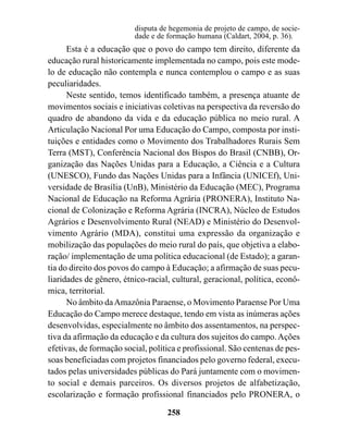 disputa de hegemonia de projeto de campo, de socie-
                         dade e de formação humana (Caldart, 2004, p. 36).
      Esta é a educação que o povo do campo tem direito, diferente da
educação rural historicamente implementada no campo, pois este mode-
lo de educação não contempla e nunca contemplou o campo e as suas
peculiaridades.
      Neste sentido, temos identificado também, a presença atuante de
movimentos sociais e iniciativas coletivas na perspectiva da reversão do
quadro de abandono da vida e da educação pública no meio rural. A
Articulação Nacional Por uma Educação do Campo, composta por insti-
tuições e entidades como o Movimento dos Trabalhadores Rurais Sem
Terra (MST), Conferência Nacional dos Bispos do Brasil (CNBB), Or-
ganização das Nações Unidas para a Educação, a Ciência e a Cultura
(UNESCO), Fundo das Nações Unidas para a Infância (UNICEf), Uni-
versidade de Brasília (UnB), Ministério da Educação (MEC), Programa
Nacional de Educação na Reforma Agrária (PRONERA), Instituto Na-
cional de Colonização e Reforma Agrária (INCRA), Núcleo de Estudos
Agrários e Desenvolvimento Rural (NEAD) e Ministério do Desenvol-
vimento Agrário (MDA), constitui uma expressão da organização e
mobilização das populações do meio rural do país, que objetiva a elabo-
ração/ implementação de uma política educacional (de Estado); a garan-
tia do direito dos povos do campo à Educação; a afirmação de suas pecu-
liaridades de gênero, étnico-racial, cultural, geracional, política, econô-
mica, territorial.
      No âmbito da Amazônia Paraense, o Movimento Paraense Por Uma
Educação do Campo merece destaque, tendo em vista as inúmeras ações
desenvolvidas, especialmente no âmbito dos assentamentos, na perspec-
tiva da afirmação da educação e da cultura dos sujeitos do campo. Ações
efetivas, de formação social, política e profissional. São centenas de pes-
soas beneficiadas com projetos financiados pelo governo federal, execu-
tados pelas universidades públicas do Pará juntamente com o movimen-
to social e demais parceiros. Os diversos projetos de alfabetização,
escolarização e formação profissional financiados pelo PRONERA, o

                                   258
 