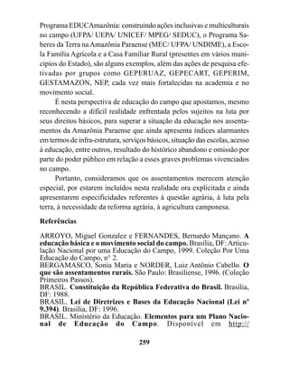 Programa EDUCAmazônia: construindo ações inclusivas e multiculturais
no campo (UFPA/ UEPA/ UNICEF/ MPEG/ SEDUC), o Programa Sa-
beres da Terra na Amazônia Paraense (MEC/ UFPA/ UNDIME), a Esco-
la Família Agrícola e a Casa Familiar Rural (presentes em vários muni-
cípios do Estado), são alguns exemplos, além das ações de pesquisa efe-
tivadas por grupos como GEPERUAZ, GEPECART, GEPERIM,
GESTAMAZON, NEP, cada vez mais fortalecidas na academia e no
movimento social.
      É nesta perspectiva de educação do campo que apostamos, mesmo
reconhecendo a difícil realidade enfrentada pelos sujeitos na luta por
seus direitos básicos, para superar a situação da educação nos assenta-
mentos da Amazônia Paraense que ainda apresenta índices alarmantes
em termos de infra-estrutura, serviços básicos, situação das escolas, acesso
à educação, entre outros, resultado do histórico abandono e omissão por
parte do poder público em relação a esses graves problemas vivenciados
no campo.
      Portanto, consideramos que os assentamentos merecem atenção
especial, por estarem incluídos nesta realidade ora explicitada e ainda
apresentarem especificidades referentes à questão agrária, à luta pela
terra, à necessidade da reforma agrária, à agricultura camponesa.
Referências
ARROYO, Miguel Gonzalez e FERNANDES, Bernardo Mançano. A
educação básica e o movimento social do campo. Brasília, DF: Articu-
lação Nacional por uma Educação do Campo, 1999. Coleção Por Uma
Educação do Campo, n° 2.
BERGAMASCO, Sonia Maria e NORDER, Luiz Antônio Cabello. O
que são assentamentos rurais. São Paulo: Brasiliense, 1996. (Coleção
Primeiros Passos).
BRASIL. Constituição da República Federativa do Brasil. Brasília,
DF: 1988.
BRASIL. Lei de Diretrizes e Bases da Educação Nacional (Lei nº
9.394). Brasília, DF: 1996.
BRASIL. Ministério da Educação. Elementos para um Plano Nacio-
nal de Educação do Campo. Disponível em http://

                                    259
 