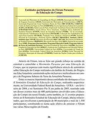 Entidades participantes do Fórum Paraense
                      de Educação do Campo

     Associação dos Municípios do Arquipélago do Marajó (AMAM), Associação dos Municípios
     do Araguaia Tocantins (AMAT), Associação dos Municípios da Transamazônica (AMUT),
     Associação Regional das Casas Familiares Rurais do Pará (ARCAFAR-PA), CÁRITAS,
     Centro de Defesa do Negro no Pará (CEDENPA), Escola Agrotécnica Federal de Castanhal
     (EAFC), ECRAMA/ Santa Luzia do Pará, Empresa de Assistência Técnica Rural do Estado
     (EMATER/COTEC), Escola Densa/ Nova Amafrutas, Fundação Sócio Ambiental do
     Nordeste Paraense (FANEP), Fórum da Amazônia Oriental (FAOR) - GT de Juventude,
     Federação dos Trabalhadores da Agricultura (FETAGRI), Federação dos Trabalhadores da
     Agricultura Familiar (FETRAF), Fundação Viver, Produzir e Preservar (FVPP), Instituto
     Nacional de Colonização e Reforma Agrária (INCRA/ PRONERA), Instituto AMAS,
     Instituto Ajuri, ISSAR, Ministério da Educação (MEC/ SECAD), Movimento de Mulheres
     do Nordeste Paraense (MMNEPA), Movimento dos Sem Terra (MST), Pastoral da Juventude
     Rural (PJR), Programa Educamazônia, Programa Educação Cidadã, Programa Saberes
     da Terra da Amazônia Paraense, Secretaria Estadual de Agricultura (SAGRI), Secretaria
     Estadual de Educação do Pará (SEDUC), Sindicato dos Trabalhadores da Educação Pública
     no Pará (SINTEPP), Universidade Federal do Pará (UFPA), Universidade do Estado do
     Pará (UEPA), Universidade Federal Rural da Amazônia (UFRA) União Nacional de
     Dirigentes Municipais de Educação (UNDIME), Fundo das Nações Unidas para a Infância
     (UNICEF).


      Através do Fórum, tem-se feito um grande esforço no sentido de
construir e consolidar o Movimento Paraense por uma Educação do
Campo, que se expressa com muita significância através de seminários
sobre Educação do Campo realizados em âmbito do Estado; do Progra-
ma EducAmazônia: construindo ações inclusivas e multiculturais no cam-
po e do Programa Saberes da Terra da Amazônia Paraense.
      Entre os marcos importantes dessa caminhada são destaques o I e o
II Seminário Estadual de Educação do Campo, realizados respectiva-
mente, na Universidade Federal Rural da Amazônia - UFRA - em feve-
reiro de 2004, e no Seminário Pio X em junho de 2005, reunindo cada
um desses eventos mais de 600 participantes envolvidos com a Educa-
ção do Campo em nosso Estado; como também, os 11 eventos prepara-
tórios ao II Seminário Estadual de Educação do Campo, abaixo relacio-
nados, que envolveram a participação de 40 municípios e mais de 1.550
participantes, constituindo-se numa ação efetiva de enraizar o Fórum
nas várias Meso-regiões do Estado.



                                           26
 