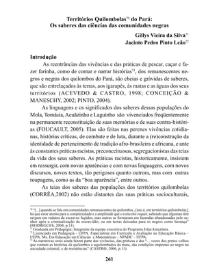 Territórios Quilombolas70 do Pará:
             Os saberes das ciências das comunidades negras
                                                                   Gillys Vieira da Silva71
                                                               Jacinto Pedro Pinto Leão72

Introdução
      As reentrâncias das vivências e das práticas de pescar, caçar e fa-
zer farinha, como de contar e narrar histórias73, dos remanescentes ne-
gros e negras dos quilombos do Pará, são cheias e grávidas de saberes,
que são entrelaçados às terras, aos igarapés, às matas e as águas dos seus
territórios (ACEVEDO & CASTRO, 1998; CONCEIÇÃO &
MANESCHY, 2002; PINTO, 2004).
      As linguagens e os significados dos saberes dessas populações do
Mola, Tomásia, Acuãzinho e Laguinho são vivenciados freqüentemente
na permanente reconstituição de suas memórias e de suas contra-históri-
as (FOUCAULT, 2005). Elas são feitas nas perenes vivências cotidia-
nas, histórias críticas, de combate e de luta, durante a (re)construção da
identidade de pertencimento de tradição afro-brasileira e africana, e ante
às constantes práticas racistas, preconceituosas, segregacionistas das teias
da vida dos seus saberes. As práticas racistas, historicamente, insistem
em ressurgir, com novas aparências e com novas linguagens, com novos
discursos, novos textos, tão perigosos quanto outrora, mas com outras
roupagens, como as da “boa aparência”, entre outros.
      As teias dos saberes das populações dos territórios quilombolas
(CORRÊA,2002) não estão distantes das suas práticas socioculturais,

70
   “[...] quando se fala em comunidades remanescentes de quilombos , [isto é, em territórios quilombolas],
há que estar atento para a complexidade e a amplitude que o conceito requer, sabendo que algumas têm
origem em redutos de escravos fugidos, mas outras se formaram em fazendas abandonadas pelo se-
nhor após a criminalização da escravidão, ou em terras deixadas para os negros como herança”
(RODRIGUES, 2004, p.11).
71
   Graduada em Pedagogia; Integrante da equipe executiva do Programa EducAmazônia.
72
   Licenciado em Pedagogia - UFPA. Especialista em Currículo e Avaliação na Educação Básica –
UEPA. Ms. Em Educação em Ciências e Matemáticas – NPADC – UFPA.
73
   As narrativas orais ainda fazem parte das vivências, das práticas e das “... vozes dos pretos velhos
que contam as histórias de quilombos e aquilombados da mata, das condições impostas ao negro na
sociedade colonial, e de resistências” (CASTRO, 2006, p.11).

                                                  261
 