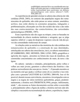 credibilidade contextual deve ser considerada uma con-
                         dição suficiente para que o conhecimento em questão
                         tenha legitimidade para participar em debates
                         epistemológicos com outros saberes”( SAN-
                         TOS,2005:25).
      As experiências de aprender-ensinar os saberes das ciências da vida
cotidiana (PAIS, 2003), no contexto das populações negras dos rema-
nescentes do quilombo, não estão presas ao senso comum, ametódico,
acrítico, mas estão abertas às constantes perguntas, indagações e
problematizações, alicerçados aos fios dos tecidos das teias e das redes
das suas contra-memórias, das contra-histórias, das curiosidades
epistemológicas (FREIRE, 1997).
      Essas experiências não são cegas ou míopes, como as baseadas na
racionalidade da ciência moderna indolente e arrogante, que se julga
superior, infalível e capaz de desprezar e ignorar a teia da vida dos po-
vos das comunidades tradicionais do campo.
      As relações entre as narrativas das memórias da vida cotidiana dos
remanescentes de quilombo e a construção de suas identidades,
entrelaçadas aos saberes das etnociências, isto é, os saberes matemáticos
(D’AMBROSIO, 2002; MENDES, 2004; LEÃO, 2005), geográficos e
agrícolas dos negros, presentes na feitura das roças de mandioca, são
construídas concomitantes aos conhecimentos do mato, da terra e das
águas.
      Os saberes narrados e relatados, principalmente, pelos velhos e
velhas aos mais jovens, garantem a sobrevivência das histórias e das
práticas socioculturais dos seus povos. Assim, “...O passado encontra-se
na memória oral que ajuda a verificar como ele se constitui e tece rela-
ções com o presente”(ACEVEDO & CASTRO, 2004:49). Isso só foi
possível, durante nossas convivências, encontros e investigações com os
negros e as negras de vários territórios quilombolas, graças, predomi-
nantemente, a história oral (TREBITSCH,1994), porque, infelizmente,
ainda “...são escassas as fontes documentais escritas sobre a escravidão
e, principalmente sobre a figura da mulher, a história oral tem sido útil,
cúmplice e necessária na reconstituição de saberes, experiências, impro-

                                   263
 