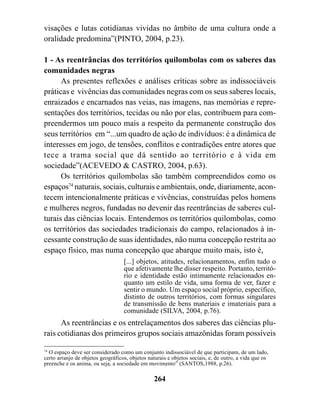 visações e lutas cotidianas vividas no âmbito de uma cultura onde a
oralidade predomina”(PINTO, 2004, p.23).

1 - As reentrâncias dos territórios quilombolas com os saberes das
comunidades negras
      As presentes reflexões e análises críticas sobre as indissociáveis
práticas e vivências das comunidades negras com os seus saberes locais,
enraizados e encarnados nas veias, nas imagens, nas memórias e repre-
sentações dos territórios, tecidas ou não por elas, contribuem para com-
preendermos um pouco mais a respeito da permanente construção dos
seus territórios em “...um quadro de ação de indivíduos: é a dinâmica de
interesses em jogo, de tensões, conflitos e contradições entre atores que
tece a trama social que dá sentido ao território e à vida em
sociedade”(ACEVEDO & CASTRO, 2004, p.63).
      Os territórios quilombolas são também compreendidos como os
espaços74 naturais, sociais, culturais e ambientais, onde, diariamente, acon-
tecem intencionalmente práticas e vivências, construídas pelos homens
e mulheres negros, fundadas no devenir das reentrâncias de saberes cul-
turais das ciências locais. Entendemos os territórios quilombolas, como
os territórios das sociedades tradicionais do campo, relacionados à in-
cessante construção de suas identidades, não numa concepção restrita ao
espaço físico, mas numa concepção que abarque muito mais, isto é,
                                   [...] objetos, atitudes, relacionamentos, enfim tudo o
                                   que afetivamente lhe disser respeito. Portanto, territó-
                                   rio e identidade estão intimamente relacionados en-
                                   quanto um estilo de vida, uma forma de ver, fazer e
                                   sentir o mundo. Um espaço social próprio, específico,
                                   distinto de outros territórios, com formas singulares
                                   de transmissão de bens materiais e imateriais para a
                                   comunidade (SILVA, 2004, p.76).
      As reentrâncias e os entrelaçamentos dos saberes das ciências plu-
rais cotidianas dos primeiros grupos sociais amazônidas foram possíveis

74
   O espaço deve ser considerado como um conjunto indissociável de que participam, de um lado,
certo arranjo de objetos geográficos, objetos naturais e objetos sociais, e, de outro, a vida que os
preenche e os anima, ou seja, a sociedade em movimento” (SANTOS,1988, p.26).

                                                 264
 