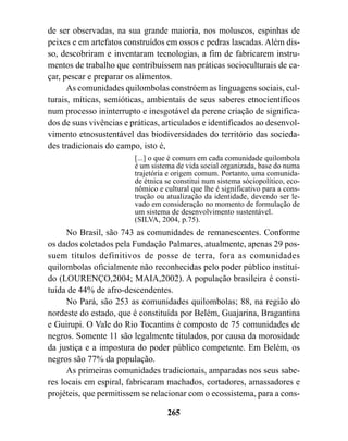 de ser observadas, na sua grande maioria, nos moluscos, espinhas de
peixes e em artefatos construídos em ossos e pedras lascadas. Além dis-
so, descobriram e inventaram tecnologias, a fim de fabricarem instru-
mentos de trabalho que contribuíssem nas práticas socioculturais de ca-
çar, pescar e preparar os alimentos.
      As comunidades quilombolas constróem as linguagens sociais, cul-
turais, míticas, semióticas, ambientais de seus saberes etnocientíficos
num processo ininterrupto e inesgotável da perene criação de significa-
dos de suas vivências e práticas, articulados e identificados ao desenvol-
vimento etnosustentável das biodiversidades do território das socieda-
des tradicionais do campo, isto é,
                         [...] o que é comum em cada comunidade quilombola
                         é um sistema de vida social organizada, base do numa
                         trajetória e origem comum. Portanto, uma comunida-
                         de étnica se constitui num sistema sóciopolítico, eco-
                         nômico e cultural que lhe é significativo para a cons-
                         trução ou atualização da identidade, devendo ser le-
                         vado em consideração no momento de formulação de
                         um sistema de desenvolvimento sustentável.
                         (SILVA, 2004, p.75).
      No Brasil, são 743 as comunidades de remanescentes. Conforme
os dados coletados pela Fundação Palmares, atualmente, apenas 29 pos-
suem títulos definitivos de posse de terra, fora as comunidades
quilombolas oficialmente não reconhecidas pelo poder público instituí-
do (LOURENÇO,2004; MAIA,2002). A população brasileira é consti-
tuída de 44% de afro-descendentes.
      No Pará, são 253 as comunidades quilombolas; 88, na região do
nordeste do estado, que é constituída por Belém, Guajarina, Bragantina
e Guirupi. O Vale do Rio Tocantins é composto de 75 comunidades de
negros. Somente 11 são legalmente titulados, por causa da morosidade
da justiça e a impostura do poder público competente. Em Belém, os
negros são 77% da população.
      As primeiras comunidades tradicionais, amparadas nos seus sabe-
res locais em espiral, fabricaram machados, cortadores, amassadores e
projéteis, que permitissem se relacionar com o ecossistema, para a cons-

                                   265
 