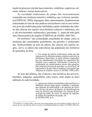 trução do processo vital das bases materiais, simbólicas, cognitivas, cul-
turais, míticas e sociais desses povos.
      As sociedades tradicionais do campo têm incessantemente
construído sua existência material e simbólica, suas vivências, memóri-
as (CERTEAU, 2003), linguagens, falas, representações, freqüentemente
relacionadas às teias de suas práticas socioculturais com os seus territó-
rios, pois são mobilizadas pelas fertilidades e pelas vitalidades dos sabe-
res das ciências dos sujeitos sócio-histórico-culturais e ambientais, isto
é, são movimentadas, encharcadas e gravitadas “[...]antes de tudo [por]
uma ciência prática do singular (CERTEAU & GIARD, 2003:341).
      Os territórios75 das comunidades amazônidas do campo, como os
territórios das comunidades quilombolas, são grávidos e encharcados
das biodiversidades de teias de saberes das ciências dos sujeitos ne-
gros., isto é, os saberes das etnociências das populações dos territórios
de quilombos do Pará,
                                  [...] no campo de saberes tradicionais, ainda que não
                                  seja possível a diferentes grupos explicar uma série de
                                  fenômenos observados, as ações práticas respondem
                                  por um entendimento formulado na experiência das
                                  relações com a natureza, informando o processo de
                                  acumulação de conhecimentos através das gerações.
                                  São maneiras diversas de perceber, ao nível local, de
                                  representar e de agir sobre o território, concepções que
                                  subjazem às relações sociais (CASTRO, 1998, p.03).
     As teias das práticas, das vivências e das narrativas dos povos ri-
beirinhos, indígenas, quilombolas, entre outros, estão atadas ao meio
ambiente de cada localidade,
                                  [...] graças aos saberes acumulados sobre território e a
                                  diferentes formas pelas quais o trabalho é realizado,
                                  que depende da mobilização e do domínio de técni-
                                  cas: de caça, de pesca, de plantio, de identificação na
                                  mata de recursos que alimentam seu sistema de pre-
                                  servação da saúde, de curas, de manejo de espécies,
                                  de defesa dos membros do grupo, etc.
                                  (CASTRO,1998, p.3).

75
  O território é o espaço sobre o qual um certo grupo garante aos seus membros direitos estáveis de
acesso, de uso e de controle sobre os recursos e sua disponibilidade no tempo” (CASTRO, 1998, p2).

                                               266
 