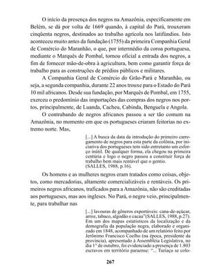 O início da presença dos negros na Amazônia, especificamente em
Belém, se dá por volta de 1669 quando, à capital do Pará, trouxeram
cinqüenta negros, destinados ao trabalho agrícola nos latifúndios. Isto
aconteceu muito antes da fundação (1755) da primeira Companhia Geral
de Comércio do Maranhão, o que, por intermédio da coroa portuguesa,
mediante o Marquês de Pombal, tornou oficial a entrada dos negros, a
fim de fornecer mão-de-obra à agricultura, bem como garantir força de
trabalho para as construções de prédios públicos e militares.
      A Companhia Geral de Comércio do Grão-Pará e Maranhão, ou
seja, a segunda companhia, durante 22 anos trouxe para o Estado do Pará
10 mil africanos. Desde sua fundação, por Marquês de Pombal, em 1755,
exerceu o predomínio das importações das compras dos negros nos por-
tos, principalmente, de Luanda, Cacheu, Cabinda, Benguela e Angola.
      O contrabando de negros africanos passou a ser tão comum na
Amazônia, no momento em que os portugueses criaram feitorias no ex-
tremo norte. Mas,
                        [...] A busca da data da introdução do primeiro carre-
                        gamento de negros para esta parte da colônia, por ini-
                        ciativa dos portugueses tem sido entretanto um esfor-
                        ço inútil. De qualquer forma, ela chegou na primeira
                        centúria e logo o negro passou a constituir força de
                        trabalho bem mais rentável que o gentio.
                        (SALLES, 1988, p.16).
      Os homens e as mulheres negros eram tratados como coisas, obje-
tos, como mercadorias, altamente comercializáveis e rentáveis. Os pri-
meiros negros africanos, traficados para a Amazônia, não são creditadas
aos portugueses, mas aos ingleses. No Pará, o negro veio, principalmen-
te, para trabalhar nas
                        [...] lavouras de gêneros exportáveis: cana-de-açúcar,
                        arroz, tabaco, algodão e cacau”(SALLES, 1988, p.27).
                        Em um dos mapas estatísticos da localização e da
                        demografia da população negra, elaborado e organi-
                        zado em 1848, acompanhado de um relatório feito por
                        Jerônimo Francisco Coelho (na época, presidente da
                        província), apresentado à Assembléia Legislativa, no
                        dia 1° de outubro, foi evidenciado a presença de 1.803
                        escravos em território paraense: “... Turiaçu se colo-

                                  267
 