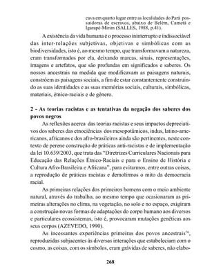 cava em quarto lugar entre as localidades do Pará pos-
                         suidoras de escravos, abaixo de Belém, Cametá e
                         Igarapé-Mirim (SALLES, 1988, p.41).
     A existência da vida humana é o processo ininterrupto e indissociável
das inter-relações subjetivas, objetivas e simbólicas com as
biodiversidades, isto é, ao mesmo tempo, que transformavam a natureza,
eram transformados por ela, deixando marcas, sinais, representações,
imagens e artefatos, que são profundas em significados e saberes. Os
nossos ancestrais na medida que modificavam as paisagens naturais,
constróem as paisagens sociais, a fim de estar constantemente construin-
do as suas identidades e as suas memórias sociais, culturais, simbólicas,
materiais, étnico-raciais e de gênero.

2 - As teorias racistas e as tentativas da negação dos saberes dos
povos negros
      As reflexões acerca das teorias racistas e seus impactos depreciati-
vos dos saberes das etnociências dos mesopotâmicos, indus, latino-ame-
ricanos, africanos e dos afro-brasileiros ainda são pertinentes, neste con-
texto de perene construção de práticas anti-racistas e de implementação
da lei 10.639/2003, que trata das “Diretrizes Curriculares Nacionais para
Educação das Relações Étnico-Raciais e para o Ensino de História e
Cultura Afro-Brasileira e Africana”, para evitarmos, entre outras coisas,
a reprodução de práticas racistas e demolirmos o mito da democracia
racial.
      As primeiras relações dos primeiros homens com o meio ambiente
natural, através do trabalho, ao mesmo tempo que ocasionaram as pri-
meiras alterações no clima, na vegetação, no solo e no espaço, exigiram
a construção novas formas de adaptações do corpo humano aos diversos
e particulares ecossistemas, isto é, provocaram mutações genéticas aos
seus corpos (AZEVEDO, 1990).
      As incessantes experiências primeiras dos povos ancestrais76,
reproduzidas subjacentes às diversas interações que estabeleciam com o
cosmo, as coisas, com os símbolos, eram grávidas de saberes, não elabo-

                                   268
 