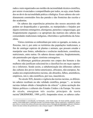 rados e nem organizados aos moldes da racionalidade técnico-científica,
por serem vivenciados e compartilhados por todos, ou seja, eram funda-
dos no devir da racionalidade prática e dialógica. Esses saberes são coti-
dianamente construídos fora das paredes e das fronteiras das escolas e
das academias.
      Os saberes das experiências primeiras dos nossos ancestrais não
podem ser desperdiçados e ignorados, ou manipulados e forjados por
alguns cientistas estrangeiros, alienígenas, parasitas e sanguessugas, que
freqüentemente enganam e se apropriam das matrizes dos saberes das
comunidades tradicionais indígenas, ribeirinhos e quilombolas da Ama-
zônia.
      Vários cientistas se embrenham por entre os igarapés, as matas, as
florestas, isto é, por entre os territórios das populações tradicionais, a
fim de catalogar espécies de plantas e animais, que possam estudar e
manipular suas fontes, substâncias e essências medicinais, cosméticas,
nutricionais, entre outras. Os saberes dessas espécies, freqüentemente,
são patenteados por alguns cientistas estrangeiros.
      As diferenças genéticas presentes nos corpos dos homens e das
mulheres não justificam selecioná-los e classificá-los em raças superio-
res e inferiores. Sendo assim, a subalternização dos diferentes saberes
das culturas dos povos latino-americanos, africanos, não-europeus, ba-
seados nos empreendimentos racistas, são absurdos, falhos, ametódicos,
empíricos, isto é, não-científicos, por isso, inaceitáveis.
       No século XIX, durante a vigência das teorias racistas, os diferen-
tes saberes recebiam ou não validade científica, porque “... as teorias
racistas tinham obtido o beneplácito da ciência77 e plena aceitação dos
líderes políticos e culturais dos Estados Unidos e da Europa. No curso
do século, emergiram três escolas principais de teoria
racista”(SKIDMORE, 1989, p.65). Amparados nisso, os saberes cultu-

76
   A Ancestralidade é considerada, na formação, como fonte capaz de trazer pulsão, energia, movi-
mento, criatividade para o ambiente escolar e ao mesmo tempo valores materiais e simbólicos, princí-
pios éticos e morais da cultura africana necessários para a formação da identidade cultural e fortaleci-
mento da auto-estima dos professores e das crianças negras” ( MASCIMENTO, 2005, p.35).

                                                 269
 