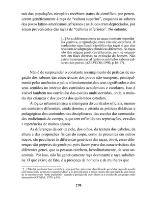 rais das populações européias recebiam status de científico, por perten-
cerem geneticamente à raça de “cultura superior”, enquanto os saberes
dos povos latino-americanos, africanos e asiáticos eram depreciados, por
serem provenientes das raças de “culturas inferiores”. No entanto,

                                   [...] Se as diferenças entre as raças tivessem importân-
                                   cia genética, a reprodução entre elas não ocorreria. O
                                   verdadeiro significado científico das raças é que elas
                                   resultam de adaptações climáticas diferentes. As raças
                                   não têm origem genéticas diferentes, nem se origina-
                                   ram em fases diversas na evolução do homem. Não
                                   existe hierarquia racial [entre os múltiplos saberes cul-
                                   turais dos povos (AZEVEDO,1990, p.16-17).

      Não é de surpreender o constante ressurgimento de práticas de ne-
gação dos saberes das etnociências dos povos não-europeus, principal-
mente pelas ausências e pelos silenciamentos dos seus significados e dos
seus sentidos no interior dos currículos acadêmicos e escolares. Isso é
visível também nos currículos das escolas multisseriadas, onde, a maio-
ria das crianças e dos jovens dos quilombos estudam.
      A lógica urbanocêntrica e alienígena do currículos oficiais, mesmo
em contextos diferentes, ainda domina e orienta as práticas didáticas e
pedagógicas dos conteúdos das disciplinares das escolas das comunida-
des tradicionais do campo, o que tem refletido nas reprovações, evasões
e repetências de muitos alunos.
      As diferenças da cor da pele, dos olhos, da textura dos cabelos, da
altura e das proporções físicas do corpo, como às presentes em outros
traços, são peculiares às diferenças genéticas das raças, isto é, essas dife-
renças são próprias do genótipo, pois fazem parte das características dos
diferentes genes, que as pessoas recebem, hereditariamente, de seus an-
cestrais. Por isso, não há geneticamente raça dominante e raça subalter-
na. O que existe de fato, é a presença de homens e de mulheres que
77
  [...] Não há nenhuma base científica, seja qual for, para uma classificação geral das raças de acordo
com uma escala de relativa superioridade, e os preconceitos e mitos raciais não são mais do que meios
de se encontrar um ‘bode expiatório’ quando a posição de indivíduos ou a coesão de um grupo estão
ameaçadas (COMAS, 1970, p.18).

                                                270
 