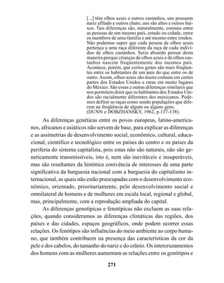 [...] têm olhos azuis e outros castanhos, uns possuem
                         nariz afilado e outros chato, uns são altos e outros bai-
                         xos. Tais diferenças são, naturalmente, comuns entre
                         as pessoas de um mesmo país, estado ou cidade, entre
                         os membros de uma família e até mesmo entre irmãos.
                         Não podemos supor que cada pessoa de olhos azuis
                         pertença a uma raça diferente da raça de cada indiví-
                         duo de olhos castanhos. Seria absurdo pensar desta
                         maneira porque crianças de olhos azuis e de olhos cas-
                         tanhos nascem freqüentemente dos mesmos pais.
                         Acontece, porém, que certos genes são mais freqüen-
                         tes entre os habitantes de um país do que entre os de
                         outro. Assim, olhos azuis são muito comuns em certos
                         partes dos Estados Unidos e raras em muito lugares
                         do México. São essas e outras diferenças similares que
                         nos permitem dizer que os habitantes dos Estados Uni-
                         dos são racialmente diferentes dos mexicanos. Pode-
                         mos definir as raças como sendo populações que dife-
                         rem na freqüência de algum ou alguns gens.
                         (DUNN e DOBZHANSKY, 1962, p.137-138).
      As diferenças genéticas entre os povos europeus, latino-america-
nos, africanos e asiáticos não servem de base, para explicar as diferenças
e as assimetrias de desenvolvimento social, econômico, cultural, educa-
cional, científico e tecnológico entre os países do centro e os países da
periferia do sistema capitalista, pois estas não são naturais, não são ge-
neticamente transmissíveis, isto é, nem são inevitáveis e insuperáveis,
mas são resultantes da histórica conivência de interesses de uma parte
significativa da burguesia nacional com a burguesia do capitalismo in-
ternacional, as quais não estão preocupadas com o desenvolvimento eco-
nômico, orientado, prioritariamente, pelo desenvolvimento social e
omnilateral de homens e de mulheres em escala local, regional e global,
mas, principalmente, com a reprodução ampliada do capital.
      As diferenças genotípicas e fenotípicas não excluem as suas rela-
ções, quando consideramos as diferenças climáticas das regiões, dos
países e das cidades, espaços geográficos, onde podem ocorrer essas
relações. Os fenótipos são influências do meio ambiente ao corpo huma-
no, que também contribuem na presença das características da cor da
pele e dos cabelos, do tamanho do nariz e do crânio. Os intercruzamentos
dos homens com as mulheres aumentam as relações entre os genótipos e

                                    271
 