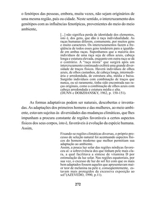 o fenótipos das pessoas, embora, muita vezes, não sejam originários de
uma mesma região, país ou cidade. Neste sentido, o intercruzamento dos
genótipos com as influências fenotípicas, provenientes do meio do meio
ambiente,
                         [...] não significa perda de identidade dos elementos,
                         isto é, dos gens, que dão à raça individualidade. As
                         raças humanas diferem, comumente, por muitos gens
                         e muito caracteres. Os intercruzamentos fazem a fre-
                         qüência de todos esses gens tenderem para a igualda-
                         de em ambas raças. Suponhamos que a maioria dos
                         indivíduos de uma raça seja de olhos azuis, cabeça
                         longa e estatura elevada, enquanto em outra raça se dá
                         o contrário. A “raça mista” que surgirá após um
                         intercruzamento continuado exibirá uma grande diver-
                         sidade de traços físicos. Haverá indivíduos de olhos
                         azuis, de olhos castanhos, de cabeça longa, intermedi-
                         ária e arredondada, de estrutura alta, média e baixa.
                         Surgirão indivíduos com combinação de traços que
                         nunca, ou só raramente, tinha sido encontrada nas ra-
                         ças originais, como a combinação de olhos azuis com
                         cabeça arredondada e estatura média e alta.
                         (DUNN e DOBZHANSKY, 1962, p. 150-151).

      As formas adaptativas podem ser naturais, descobertas e inventa-
das. As adaptações dos primeiros homens e das mulheres, ao meio ambi-
ente, estavam sujeitas às diversidades das mudanças climáticas, que lhes
impunham a procura constante de regiões favoráveis a certos aspectos
físicos dos seus corpos, isto é, favoráveis à evolução da espécie humana.
Assim,
                         Fixando-se regiões climáticas diversas, o próprio pro-
                         cesso de seleção natural foi acentuando aspectos físi-
                         cos do homem moderno que melhor permitiam sua
                         adaptação ao ambiente.
                         Assim, a pouca luz solar das regiões nórdicas favore-
                         ceu aí: a sobrevivência dos que tinham pele mais cla-
                         ra, a qual facilitava a síntese de vitamina D por
                         estimulação da luz solar. Nas regiões equatoriais, por
                         sua vez, o excesso de luz do sol fez com que os mais
                         bem adaptados fossem aqueles que apresentavam mai-
                         or teor de melanina na pele e, conseqüentemente, es-
                         tavam mais protegidos da excessiva exposição ao
                         sol”(AZEVEDO, 1990, p.11).

                                   272
 