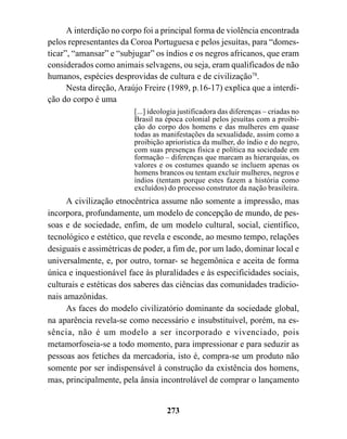 A interdição no corpo foi a principal forma de violência encontrada
pelos representantes da Coroa Portuguesa e pelos jesuítas, para “domes-
ticar”, “amansar” e “subjugar” os índios e os negros africanos, que eram
considerados como animais selvagens, ou seja, eram qualificados de não
humanos, espécies desprovidas de cultura e de civilização78.
      Nesta direção, Araújo Freire (1989, p.16-17) explica que a interdi-
ção do corpo é uma
                         [...] ideologia justificadora das diferenças – criadas no
                         Brasil na época colonial pelos jesuítas com a proibi-
                         ção do corpo dos homens e das mulheres em quase
                         todas as manifestações da sexualidade, assim como a
                         proibição apriorística da mulher, do índio e do negro,
                         com suas presenças física e política na sociedade em
                         formação – diferenças que marcam as hierarquias, os
                         valores e os costumes quando se incluem apenas os
                         homens brancos ou tentam excluir mulheres, negros e
                         índios (tentam porque estes fazem a história como
                         excluídos) do processo construtor da nação brasileira.
     A civilização etnocêntrica assume não somente a impressão, mas
incorpora, profundamente, um modelo de concepção de mundo, de pes-
soas e de sociedade, enfim, de um modelo cultural, social, científico,
tecnológico e estético, que revela e esconde, ao mesmo tempo, relações
desiguais e assimétricas de poder, a fim de, por um lado, dominar local e
universalmente, e, por outro, tornar- se hegemônica e aceita de forma
única e inquestionável face às pluralidades e às especificidades sociais,
culturais e estéticas dos saberes das ciências das comunidades tradicio-
nais amazônidas.
     As faces do modelo civilizatório dominante da sociedade global,
na aparência revela-se como necessário e insubstituível, porém, na es-
sência, não é um modelo a ser incorporado e vivenciado, pois
metamorfoseia-se a todo momento, para impressionar e para seduzir as
pessoas aos fetiches da mercadoria, isto é, compra-se um produto não
somente por ser indispensável à construção da existência dos homens,
mas, principalmente, pela ânsia incontrolável de comprar o lançamento


                                    273
 