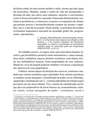 da última moda, do mais recente modelo e estilo, mesmo que não sejam
tão necessários. Modelos, modas e estilos de vida são incorporados e
deixados de lado, por outros mais sedutores, atraentes e convincentes,
como se fossem descartáveis, nascendo e fenecendo dialeticamente, con-
forme as preferências, os interesses, os gostos e as aspirações de clientes
que possam ansiosa e incontrolavelmente comprar até mesmo o supér-
fluo, isto é, o não tão necessário. Neste sentido, os princípios do modelo
civilizatório hegemônico mercantil da sociedade global são, perigosa-
mente, reproduzidos,
                                    [...] porque, individualmente, um homem pode, ela pró-
                                    prio, vir a funcionar como riqueza em relação a outro
                                    homem. [...] As criações humanas são facilmente
                                    destruídas, e a ciência e a tecnologia, as construíram,
                                    também pode ser utilizadas para sua aniquilação
                                    (FREUD,1997, p.10-11).
      No trabalho escravo, os negros eram uma mercadoria bastante lu-
crativa, que possibilitava produzir outras mercadorias e, como conseqü-
ência disso, multiplicar riqueza, domínio econômico e privilégios soci-
ais aos latifundiários brancos. Eram propriedades de seus senhores.
Mantê-los vivos até quando puderem trabalhar e favorecer a reprodução
dos interesses de seus proprietários.
      O Brasil, mesmo depois da abolição dos escravos, continuava fun-
dado num sistema econômico agro-exportador. Esse sistema reproduzia
as relações sociais desiguais e estratificadas de poder, ao ser elaborado,
organizado e orientado por um “[...] sistema paternalista de relações [que]
prevalecia até nas áreas urbanas. Era o sistema de estratificação social,
que dava aos proprietários de terras brancos ou, ocasionalmente, mula-
tos claros, virtual monopólio do poder - econômico, social e

78
   civilização: os conceitos de civilização assumem distintos significados e sentidos: “[...] inclui todo
o conhecimento e a capacidade que o homem adquirir com o fim de controlar as forças da natureza e
extrair a riqueza desta para a satisfação das necessidades humanas; por outro, inclui todos os regula-
mentos necessários para ajustar as relações dos homens uns com os outros e, especialmente, a distri-
buição desta riqueza disponível”(FREUD,1997:10). No entanto, a prática civilizatória, impetrada pe-
los colonizadores, às populações latino-americanas, não deixa dúvida de que foi um modelo de civili-
zação de violência da interdição do corpo não europeus. Desse modo, “Fica-se assim a impressão de
que a civilização é algo que foi imposto a uma maioria resistente por uma minoria que compreendeu
como obter a posse dos meios de poder e coerção” (FREUD,1997:11).

                                                 274
 