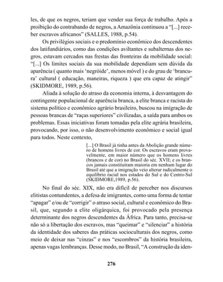 les, de que os negros, teriam que vender sua força de trabalho. Após a
proibição do contrabando de negros, a Amazônia continuou a “[...] rece-
ber escravos africanos” (SALLES, 1988, p.54).
       Os privilégios sociais e o predomínio econômico dos descendentes
dos latifundiários, como das condições aviltantes e subalternas dos ne-
gros, estavam cercados nas frestas das fronteiras da mobilidade social:
“[...] Os limites sociais da sua mobilidade dependiam sem dúvida da
aparência ( quanto mais ‘negróide’, menos móvel ) e do grau de ‘brancu-
ra’ cultural ( educação, maneiras, riqueza ) que era capaz de atingir”
(SKIDMORE, 1989, p.56).
       Aliada à solução do atraso da economia interna, à desvantagem do
contingente populacional de aparência branca, a elite branca e racista do
sistema político e econômico agrário brasileiro, buscou na imigração de
pessoas brancas de “raças superiores” civilizadas, a saída para ambos os
problemas. Essas iniciativas foram tomadas pela elite agrária brasileira,
provocando, por isso, o não desenvolvimento econômico e social igual
para todos. Neste contexto,
                         [...] O Brasil já tinha antes da Abolição grande núme-
                         ro de homens livres de cor. Os escravos eram prova-
                         velmente, em maior número que os homens livres
                         (brancos e de cor) no Brasil do séc. XVII; e os bran-
                         cos jamais constituíram maioria em nenhum lugar do
                         Brasil até que a imigração veio alterar radicalmente o
                         equilíbrio racial nos estados do Sul e do Centro-Sul
                         (SKIDMORE,1989, p.56).
      No final do séc. XIX, não era difícil de perceber nos discursos
elitistas contundentes, a defesa de imigrantes, como uma forma de tentar
“apagar” e/ou de “corrigir” o atraso social, cultural e econômico do Bra-
sil, que, segundo a elite oligárquica, foi provocado pela presença
determinante dos negros descendentes da África. Para tanto, precisa-se
não só a libertação dos escravos, mas “queimar” e “silenciar” a história
da identidade dos saberes das práticas socioculturais dos negros, como
meio de deixar nas “cinzas” e nos “escombros” da história brasileira,
apenas vagas lembranças. Desse modo, no Brasil, “A construção da iden-


                                   276
 