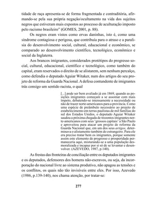 tidade de raça apresenta-se de forma fragmentada e contraditória, afir-
mando-se pela sua própria negação/ocultamento na vida dos sujeitos
negros que estiveram mais expostos ao processo de aculturação imposto
pelo racismo brasileiro” (GOMES, 2001, p. 88).
      Os negros eram vistos como ervas daninhas, isto é, como uma
síndrome contagiosa e perigosa, que contribuía para o atraso e a parali-
sia do desenvolvimento social, cultural, educacional e econômico, se
comparado ao desenvolvimento científico, tecnológico, econômico e
social da Inglaterra.
      Aos brancos imigrantes, considerados protótipos do progresso so-
cial, cultural, educacional, científico e tecnológico, como também do
capital, eram reservados o direito de se alistarem, sem nenhum percalço,
como defendia o deputado Aguiar Witaker, num dos artigos do seu pro-
jeto de reforma da Guarda Nacional. A defesa contundente de imigrantes
trás consigo um sentido racista, o qual
                         [...] pode ser bem avaliado já em 1869, quando as po-
                         sições imigrantes começam a se assomar com mais
                         ímpeto, debatendo-se intensamente a necessidade ou
                         não de trazer norte-americanos para a província. Como
                         uma espécie de preâmbulo necessário ao projeto de
                         estabelecimento em terras paulistas de mil famílias do
                         sul dos Estados Unidos, o deputado Aguiar Witaker
                         saudou a próxima chegada de trezentos imigrantes nor-
                         te-americanos com seus ‘grossos capitais’ a São Paulo
                         e aproveitou para atacar um projeto de reforma da
                         Guarda Nacional que, em um dos seus artigos, deter-
                         minava o alistamento também do estrangeiro. Para ele
                         era preciso tratar bem os imigrantes, porque somente
                         assim este elemento de progresso e prosperidade per-
                         maneceria aqui, misturando-se a uma população des-
                         moralizada e incapaz por si só de se levantar e desen-
                         volver. (AZEVEDO, 1987, p.140).
     As frestas das fronteiras de conciliação entre os deputados imigrantes
e os deputados, defensores dos homens não-escravos, ou seja, da incor-
poração do nacional livre ao sistema produtivo, não apagou as tensões e
os conflitos, os quais não tão invisíveis entre eles. Por isso, Azevedo
(1986, p.139-140), nos chama atenção, por tratar-se:

                                   277
 