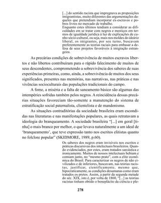 [...] do sentido racista que impregnava as proposições
                        imigrantistas, muito diferentes das argumentações da-
                        queles que pretendiam incorporar ex-escravos e po-
                        bres livres no mercado de trabalho.
                        Enquanto estes últimos tendiam a considerar as difi-
                        culdades em se tratar com negros e mestiços em ter-
                        mos de igualdade jurídica à luz de explicações de cu-
                        nho sócio-cultural, ou seja, mais nos moldes do ideário
                        liberal, os imigrantes, por seu turno, buscavam
                        preferentemente as teorias raciais para embasar a de-
                        fesa de seus projetos favoráveis à imigração estran-
                        geira.
      As precárias condições de sobrevivência de muitos escravos liber-
tos e não libertos contribuíram para o rápido falecimento de muitos de
seus descendentes, comprometendo a sobrevivência dos saberes de suas
experiências primeiras, como, ainda, a sobrevivência de muitos dos seus
significados, presentes nas memórias, nas narrativas, nas práticas e nas
vivências socioculturais das populações tradicionais do campo.
      A fome, a miséria e a falta de saneamento básico são algumas das
intempéries sofridas também pelos negros. A reincidência dessas precá-
rias situações favoreciam tão-somente a manutenção do sistema de
estratificação social paternalista, clientelista e de mandonismo.
      As situações contraditórias da sociedade brasileira eram escondi-
das nas literaturas e nas manifestações populares, as quais retratavam a
ideologia do branqueamento. A sociedade brasileira “[...] em geral [ti-
nha] o mais branco por melhor, o que levava naturalmente a um ideal de
‘branqueamento’, que teve expressão tanto nos escritos elitistas quanto
no folclore popular” (SKIDMORE, 1989, p.60).
                        Os saberes dos negros eram invisíveis nos escritos e
                        práticas discursivas dos intelectuais brasileiros. Quan-
                        do evidenciados, por estes, eram tratados sarcástica e
                        ironicamente. Muitos de nossos intelectuais bebiam e
                        comiam junto, no “mesmo prato”, com a elite econô-
                        mica do Brasil. Para caracterizar os negros de não ci-
                        vilizados e de inferiores, buscavam, nas teorias racis-
                        tas, justificar, cientificamente, mesmo que,
                        hipocraticamente, as condições desumanas como eram
                        tratados os pretos. Assim, a partir da segunda metade
                        do séc. XIX, isto é, por volta de 1860, “[...] as teorias
                        racistas tinham obtido o beneplácito da ciência e ple-

                                   278
 
