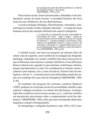 na aceitação por parte dos líderes políticos e culturais
                          dos Estados Unidos e da Europa.
                          (SKIDMORE, 1989, p.65).
     Neste mesmo século, foram sistematizadas e difundidas as três fun-
damentais escolas de teorias racistas. A sociedade brasileira não ficou
isenta de suas influências e de seus determinismos.
     A escola etnológico-biológica, filosoficamente, formulada e siste-
matizada nos Estados Unidos, defendia sobretudo “...a criação das raças
humanas através das mutações diferentes das espécies (poligenia).
                          [...] A base do seu argumento era que a pretendida in-
                          ferioridade das raças – índia e negra – podia ser
                          correlacionada com suas diferenças físicas em relação
                          aos brancos; [...] tinham rotulado a raça branca como
                          superior em qualidades mentais e sociais (como a de
                          ‘construir civilizações’), a superioridade branca rece-
                          bia corolariamente base científica, como fato indiscu-
                          tível (SKIDMORE, 1989, p.66).
      A referida escola, com base nas pesquisas da estrutura física do
crânio e das do esqueleto, como também de investigação das freqüentes
patologias, amparadas nos estudos científicos das raças, buscou provar
que as diferenças eram naturais e, portanto, definitivas. Essas diferenças
físicas evidenciavam, segundo os seus cientistas, as diferenças culturais,
porque uma determinava a outra. Por considerarem as relações sociais e
culturais como naturais, isto é, como inevitáveis, fizeram testes de inte-
ligência a fim de “[...] encontrar provas da inferioridade mental dos ne-
gros nos resultados dos seus testes de inteligência”(SKIDMORE, 1989,
p. 66).
      Os resultados das pesquisas dos cientistas, conforme Skidmore
(1989), ajudaram na construção racista da racionalidade científica, para
explorar e subjugar as práticas e os saberes dos não-brancos. A antropo-
logia física colaborou com as teorias racistas, ao “[...] dar base científica
aos preconceitos preexistentes sobre o comportamento social dos não-
brancos” (SKIDMORE, 1989, p.66), que eram considerados deficientes
lingüística, cultural e biologicamente.
      Os antropólogos e etnógrafos brasileiros, entre 1870 e 1914, man-

                                     279
 