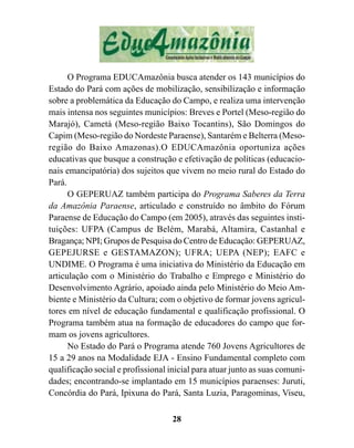O Programa EDUCAmazônia busca atender os 143 municípios do
Estado do Pará com ações de mobilização, sensibilização e informação
sobre a problemática da Educação do Campo, e realiza uma intervenção
mais intensa nos seguintes municípios: Breves e Portel (Meso-região do
Marajó), Cametá (Meso-região Baixo Tocantins), São Domingos do
Capim (Meso-região do Nordeste Paraense), Santarém e Belterra (Meso-
região do Baixo Amazonas).O EDUCAmazônia oportuniza ações
educativas que busque a construção e efetivação de políticas (educacio-
nais emancipatória) dos sujeitos que vivem no meio rural do Estado do
Pará.
      O GEPERUAZ também participa do Programa Saberes da Terra
da Amazônia Paraense, articulado e construído no âmbito do Fórum
Paraense de Educação do Campo (em 2005), através das seguintes insti-
tuições: UFPA (Campus de Belém, Marabá, Altamira, Castanhal e
Bragança; NPI; Grupos de Pesquisa do Centro de Educação: GEPERUAZ,
GEPEJURSE e GESTAMAZON); UFRA; UEPA (NEP); EAFC e
UNDIME. O Programa é uma iniciativa do Ministério da Educação em
articulação com o Ministério do Trabalho e Emprego e Ministério do
Desenvolvimento Agrário, apoiado ainda pelo Ministério do Meio Am-
biente e Ministério da Cultura; com o objetivo de formar jovens agricul-
tores em nível de educação fundamental e qualificação profissional. O
Programa também atua na formação de educadores do campo que for-
mam os jovens agricultores.
      No Estado do Pará o Programa atende 760 Jovens Agricultores de
15 a 29 anos na Modalidade EJA - Ensino Fundamental completo com
qualificação social e profissional inicial para atuar junto as suas comuni-
dades; encontrando-se implantado em 15 municípios paraenses: Juruti,
Concórdia do Pará, Ipixuna do Pará, Santa Luzia, Paragominas, Viseu,

                                    28
 