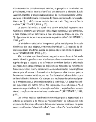 tiveram estreitas relações com os estudos, as pesquisas e resultados, es-
pecialmente, com as teorias científicas dos franceses e alemães. Louis
Agassiz, membro e um dos representantes da ‘escola americana’, influ-
enciou a elite intelectual e econômica do Brasil, ministrando cursos rela-
tivos às “[...] diferenças raciais inatas e de ‘degenerescência
mulata’”(SKIDMORE,1989, p.67).
       A escola histórica, a qual teve como principal representante
Gobineau, afirmava que existiam várias raças humanas, e que entre elas,
a raça branca, por ser diferente e a mais evoluída de todas, ou seja, era
“[...] permanentemente e inerentemente superior a todas” (SKIDMORE,
1989, p.67).
       A história era estudada e interpretada pelos participantes da escola
histórica e por seus adeptos, como uma inevitável “[...] sucessão de tri-
unfos das raças criadoras, dentre as quais a anglo-saxônica era preemi-
nente” (SKIDMORE, 1989, p.67).
       Os cientistas, que formularam e organizaram as bases teóricas da
escola histórica, professavam, alardeavam e buscavam convencer os eu-
ropeus de que o sucesso e os infortúnios ocorriam devido a existência
das raças, pois a predestinação da existência de bonança e de riqueza dos
brancos europeus e norte americanos, como das mazelas e das inglórias
dos negros africanos e descendentes, indígenas e dos brancos pobres
latino-americanos e asiáticos, era um fato inexorável, determinista e pe-
culiar da história humana. Os homens e as mulheres deveriam resignar-
se à predestinação, à existência material e simbólica. Os europeus seri-
am superiores aos outros povos. Na Inglaterra, era celebrizada a “[...]
crença na superioridade da raça anglo-saxônica [, a qual acabou tornan-
do-se] complementar ao arianismo, em si mesmo” (SKIDIMORE, 1989,
p.68).
       As teorias racistas serviram de subterfúgio para a reprodução e a
difusão do discurso e da prática de “naturalização” da subjugação e da
exploração dos povos africanos, latino-americanos e asiáticos, os quais
eram considerados “não-civilizados”, “sem cultura” e “sem história”. A

                                   280
 