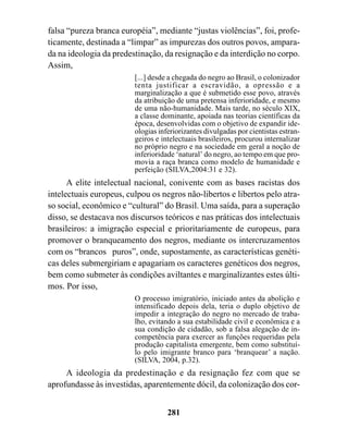 falsa “pureza branca européia”, mediante “justas violências”, foi, profe-
ticamente, destinada a “limpar” as impurezas dos outros povos, ampara-
da na ideologia da predestinação, da resignação e da interdição no corpo.
Assim,
                         [...] desde a chegada do negro ao Brasil, o colonizador
                         tenta justificar a escravidão, a opressão e a
                         marginalização a que é submetido esse povo, através
                         da atribuição de uma pretensa inferioridade, e mesmo
                         de uma não-humanidade. Mais tarde, no século XIX,
                         a classe dominante, apoiada nas teorias científicas da
                         época, desenvolvidas com o objetivo de expandir ide-
                         ologias inferiorizantes divulgadas por cientistas estran-
                         geiros e intelectuais brasileiros, procurou internalizar
                         no próprio negro e na sociedade em geral a noção de
                         inferioridade ‘natural’ do negro, ao tempo em que pro-
                         movia a raça branca como modelo de humanidade e
                         perfeição (SILVA,2004:31 e 32).
      A elite intelectual nacional, conivente com as bases racistas dos
intelectuais europeus, culpou os negros não-libertos e libertos pelo atra-
so social, econômico e “cultural” do Brasil. Uma saída, para a superação
disso, se destacava nos discursos teóricos e nas práticas dos intelectuais
brasileiros: a imigração especial e prioritariamente de europeus, para
promover o branqueamento dos negros, mediante os intercruzamentos
com os “brancos puros”, onde, supostamente, as características genéti-
cas deles submergiriam e apagariam os caracteres genéticos dos negros,
bem como submeter às condições aviltantes e marginalizantes estes últi-
mos. Por isso,
                         O processo imigratório, iniciado antes da abolição e
                         intensificado depois dela, teria o duplo objetivo de
                         impedir a integração do negro no mercado de traba-
                         lho, evitando a sua estabilidade civil e econômica e a
                         sua condição de cidadão, sob a falsa alegação de in-
                         competência para exercer as funções requeridas pela
                         produção capitalista emergente, bem como substituí-
                         lo pelo imigrante branco para ‘branquear’ a nação.
                         (SILVA, 2004, p.32).
     A ideologia da predestinação e da resignação fez com que se
aprofundasse às investidas, aparentemente dócil, da colonização dos cor-


                                    281
 