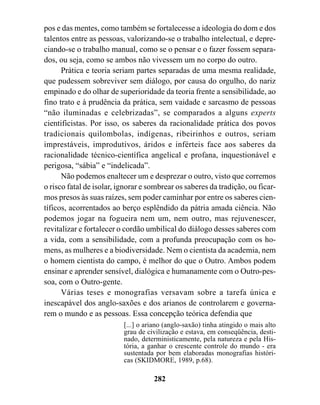 pos e das mentes, como também se fortalecesse a ideologia do dom e dos
talentos entre as pessoas, valorizando-se o trabalho intelectual, e depre-
ciando-se o trabalho manual, como se o pensar e o fazer fossem separa-
dos, ou seja, como se ambos não vivessem um no corpo do outro.
      Prática e teoria seriam partes separadas de uma mesma realidade,
que pudessem sobreviver sem diálogo, por causa do orgulho, do nariz
empinado e do olhar de superioridade da teoria frente a sensibilidade, ao
fino trato e à prudência da prática, sem vaidade e sarcasmo de pessoas
“não iluminadas e celebrizadas”, se comparados a alguns experts
cientificistas. Por isso, os saberes da racionalidade prática dos povos
tradicionais quilombolas, indígenas, ribeirinhos e outros, seriam
imprestáveis, improdutivos, áridos e inférteis face aos saberes da
racionalidade técnico-científica angelical e profana, inquestionável e
perigosa, “sábia” e “indelicada”.
      Não podemos enaltecer um e desprezar o outro, visto que corremos
o risco fatal de isolar, ignorar e sombrear os saberes da tradição, ou ficar-
mos presos às suas raízes, sem poder caminhar por entre os saberes cien-
tíficos, acorrentados ao berço esplêndido da pátria amada ciência. Não
podemos jogar na fogueira nem um, nem outro, mas rejuvenescer,
revitalizar e fortalecer o cordão umbilical do diálogo desses saberes com
a vida, com a sensibilidade, com a profunda preocupação com os ho-
mens, as mulheres e a biodiversidade. Nem o cientista da academia, nem
o homem cientista do campo, é melhor do que o Outro. Ambos podem
ensinar e aprender sensível, dialógica e humanamente com o Outro-pes-
soa, com o Outro-gente.
      Várias teses e monografias versavam sobre a tarefa única e
inescapável dos anglo-saxões e dos arianos de controlarem e governa-
rem o mundo e as pessoas. Essa concepção teórica defendia que
                          [...] o ariano (anglo-saxão) tinha atingido o mais alto
                          grau de civilização e estava, em conseqüência, desti-
                          nado, deterministicamente, pela natureza e pela His-
                          tória, a ganhar o crescente controle do mundo - era
                          sustentada por bem elaboradas monografias históri-
                          cas (SKIDMORE, 1989, p.68).

                                    282
 