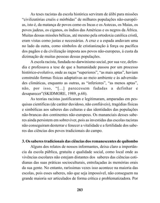As teses racistas da escola histórica serviram de álibi para missões
“civilizatórias cruéis e mórbidas” de milhares populações não-européi-
as, isto é, da matança de povos como os Incas e os Astecas, os Maias, os
povos judeus, os ciganos, os índios das Américas e os negros da África.
Muitas dessas missões bélicas, até mesmo pela ortodoxia católica cristã,
eram vistas como justas e necessárias. A cruz e a espada andavam uma
no lado da outra, como símbolos de cristianização à força ou pacífica
dos pagãos e da civilização imposta aos povos não-europeus, à custa da
dizimação de muitas pessoas dessas populações.
      A escola racista, fundada no darwinismo social, por sua vez, defen-
dia e professava a tese de que a humanidade passou por um processo
histórico-evolutivo, onde as raças “superiores”, “as mais aptas”, haviam
construído formas físicas adaptativas ao meio ambiente e às adversida-
des climáticas, enquanto as outras, as “inferiores”, “as menos aptas”,
não, por isso, “[...] parecessem fadadas a definhar e
desaparecer”(SKIDMORE, 1989, p.68).
      As teorias racistas justificaram e legitimaram, amparadas em pes-
quisas cientificas (de caráter duvidoso, não confiáveis), tragédias físicas
e simbólicas aos saberes das culturas e das identidades das populações
não-brancas dos continentes não-europeus. Os mananciais desses sabe-
res ainda persistem em sobreviver, pois as investidas das escolas racistas
não conseguiram desterrar e fenecer a vitalidade e a fertilidade dos sabe-
res das ciências dos povos tradicionais do campo.

3. Os saberes tradicionais das ciências dos remanescentes de quilombo
     Alguns dos relatos de nossos informantes, deixa claro a importân-
cia da escola pública, gratuita e qualidade social, como local onde as
vivências escolares não estejam distantes dos saberes das ciências coti-
dianas das suas práticas socioculturais, entrelaçadas às memórias orais
da sua gente. No entanto, raríssimas vezes isso acontece na maioria das
escolas, pois esses saberes, não que seja impossível, não conseguem na
grande maioria ser articulados de forma crítica e problematizadora. Por

                                   283
 