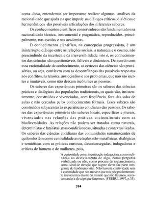 conta disso, entendemos ser importante realizar algumas análises da
racionalidade que ajuda e a que impede os diálogos críticos, dialéticos e
hermenêuticos das possíveis articulações dos diferentes saberes.
      Os conhecimentos científicos conservadores são fundamentados na
racionalidade técnica, instrumental e pragmática, reproduzidos, princi-
palmente, nas escolas e nas academias.
      O conhecimento científico, na concepção progressista, é um
ininterrupto diálogo entre as relações sociais, a natureza e o cosmo, não
prescindindo da incerteza e da irreversibilidade, isto é, os conhecimen-
tos das ciências são questionáveis, falíveis e dinâmicos. De acordo com
essa racionalidade de conhecimento, as certezas das ciências são provi-
sórias, ou seja, convivem com as desconfianças das possíveis respostas
aos conflitos, às tensões, aos desafios e aos problemas, que não são iner-
tes e imutáveis, como não deixam incólumes as pessoas.
      Os saberes das experiências primeiras são os saberes das ciências
práticas e dialógicas das populações tradicionais, os quais são, insisten-
temente, construídos e vivenciados, com freqüência, fora das salas de
aulas e não cercados pelos conhecimentos formais. Esses saberes são
construídos subjacentes às experiências cotidianas das pessoas. Os sabe-
res das experiências primeiras são saberes locais, específicos e plurais,
vivenciados nas relações das práticas socioculturais com as
biodiversidades. As relações não podem ser tratadas como naturais,
deterministas e fatalistas, mas condicionadas, situadas e contextualizadas.
Os saberes das ciências cotidianas das comunidades remanescentes de
quilombo têm como centralidade as relações não-metafísicas, dialógicas
e semióticas com as práticas curiosas, desassossegadas, indagadoras e
críticas de homens e de mulheres, pois,
                         A curiosidade como inquietação indagadora, como incli-
                         nação ao desvelamento de algo, como pergunta
                         verbalizada ou não, como procura de esclarecimento,
                         como sinal de atenção que sugere alerta faz parte inte-
                         grante do fenômeno vital. Não haveria criatividade sem
                         a curiosidade que nos move e que nos põe pacientemen-
                         te impacientes diante do mundo que não fizemos, acres-
                         centando a ele algo que fazermos. (FREIRE,1997, p.35).

                                   284
 