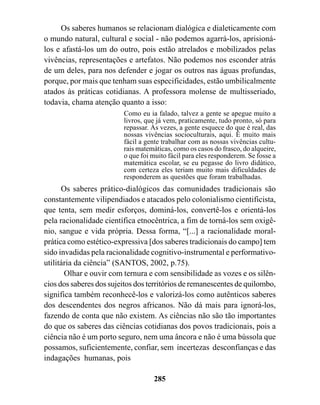Os saberes humanos se relacionam dialógica e dialeticamente com
o mundo natural, cultural e social - não podemos agarrá-los, aprisioná-
los e afastá-los um do outro, pois estão atrelados e mobilizados pelas
vivências, representações e artefatos. Não podemos nos esconder atrás
de um deles, para nos defender e jogar os outros nas águas profundas,
porque, por mais que tenham suas especificidades, estão umbilicalmente
atados às práticas cotidianas. A professora molense de multisseriado,
todavia, chama atenção quanto a isso:
                         Como eu ia falado, talvez a gente se apegue muito a
                         livros, que já vem, praticamente, tudo pronto, só para
                         repassar. Às vezes, a gente esquece do que é real, das
                         nossas vivências socioculturais, aqui. É muito mais
                         fácil a gente trabalhar com as nossas vivências cultu-
                         rais matemáticas, como os casos do frasco, do alqueire,
                         o que foi muito fácil para eles responderem. Se fosse a
                         matemática escolar, se eu pegasse do livro didático,
                         com certeza eles teriam muito mais dificuldades de
                         responderem as questões que foram trabalhadas.
      Os saberes prático-dialógicos das comunidades tradicionais são
constantemente vilipendiados e atacados pelo colonialismo cientificista,
que tenta, sem medir esforços, dominá-los, convertê-los e orientá-los
pela racionalidade científica etnocêntrica, a fim de torná-los sem oxigê-
nio, sangue e vida própria. Dessa forma, “[...] a racionalidade moral-
prática como estético-expressiva [dos saberes tradicionais do campo] tem
sido invadidas pela racionalidade cognitivo-instrumental e performativo-
utilitária da ciência” (SANTOS, 2002, p.75).
       Olhar e ouvir com ternura e com sensibilidade as vozes e os silên-
cios dos saberes dos sujeitos dos territórios de remanescentes de quilombo,
significa também reconhecê-los e valorizá-los como autênticos saberes
dos descendentes dos negros africanos. Não dá mais para ignorá-los,
fazendo de conta que não existem. As ciências não são tão importantes
do que os saberes das ciências cotidianas dos povos tradicionais, pois a
ciência não é um porto seguro, nem uma âncora e não é uma bússola que
possamos, suficientemente, confiar, sem incertezas desconfianças e das
indagações humanas, pois

                                   285
 