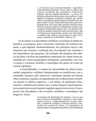 [...] A Ciência é um constructo humano – logo falível
                        e não detentora de perigo. Assim como os saberes das
                        ciências cotidianas das populações tradicionais
                        dogmas, mas de verdades transitórias – e, assim, res-
                        posta às realizações dos homens e das mulheres. Logo,
                        quando os humanos produzem remédios que salvam
                        vidas ou modificam geneticamente alimentos que aju-
                        dam a matar a fome, estão realizando ações que consi-
                        deramos boas. Por outro lado, quando cientistas trans-
                        formam sementes férteis em organismos estéreis para
                        assegurar propriedade daquilo que é de domínio uni-
                        versal ou quando produzem armas de destruição, não
                        é a Ciência que está gerando a morte, mas são homens
                        e mulheres que estão se envolvendo em ações etica-
                        mente condenáveis (CHASSOT, 2004, p.11).
      As invenções e as descobertas científicas e tecnológicas podem ser
benéficas ou perigosas, para a incessante construção da existência hu-
mana, a qual depende, fundamentalmente, dos princípios éticos e dos
interesses que orientam a realização das investigações dos cientistas e
dos financiadores das pesquisas. Os resultados das pesquisas dos sabe-
res da fauna e da flora das populações tradicionais do campo foram pa-
tenteados por vários pesquisadores alienígenas, aumentando, com isso,
o avanço e o domínio científico e tecnológico dos países do centro do
sistema capitalista.
       A insensibilidade e a miopia da racionalidade da ciência instru-
mental, pragmática e utilitária, fundamentadas no cientificismo, isto é,
orientadas; primeiro, pelo insensível e desumano domínio do homem
sobre a natureza; segundo, da dogmatização dos conhecimentos científi-
cos perante os saberes empíricos; e, por último, da dominação física,
material e simbólica dos homens face a outros homens, historicamente,
provocaram (provocam) bastante tragédias (quase) irreversíveis. Os pro-
gressos das descobertas e das invenções científicas e tecnológicas são
inegáveis. Assim,
                        A promessa da dominação da natureza, e do seu uso
                        para comum da humanidade, conduziu a uma explo-
                        ração excessiva e despreocupada dos recursos natu-
                        rais, à catástrofe ecológica, à ameaça nuclear, à des-
                        truição da camada de ozônio, e à emergência da
                        biotecnologia, da engenharia genética e da conseqüente

                                  286
 