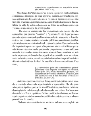 conversão do corpo humano em mercadoria última.
                          (SANTOS, 2002, p.56).
      Os olhares dos “iluminados” da ciência insensível e anti-dialógica,
contrária aos princípios da ética universal humana, governada pela téc-
nico-ciência não deixa dúvidas que a referência desses progressos não
têm sido orientados, prioritariamente, à construção da existência da qua-
lidade de vida de todos os homens e de todas as mulheres, mas, sim,
voltados a uma minoria de privilegiados.
        Os saberes tradicionais das comunidades do campo não são
construídos por pessoas “matutas” e “ignorantes”, isto é, por pessoas
que não sejam capazes de problematizar, refletir, interpretar e desvelar
as teias das relações sociais, culturais, políticas e econômicas, tecidas,
articuladamente, os contextos local, regional e global. Esses saberes são
tão importantes para eles e para nós quanto os saberes científicos, que se
não fossem experienciando, praticando, perguntando, comparando, no-
meando, teorizando e conceituando os seus artefatos, as coisas, os ani-
mais, as plantas, atribuindo-lhes significados e sentido, suas narrativas,
suas oralidades, textos, memórias e vivências seriam desprovidas da fer-
tilidade e da vitalidade do devir da identidade dessas comunidades. Para
tanto,
                          [...] é preciso que quem sabe saiba sobretudo que nin-
                          guém sabe e que ninguém tudo ignora. O educador,
                          como quem sabe, precisa reconhecer, primeiro, nos
                          educandos em processo de saber mais, os sujeitos, com
                          ele, deste processo e não pacientes acomodados
                          (FREIRE, 2003:27-28).
     As teorias nasceram como um diálogo crítico da prática com o mun-
do vivenciado, observado, experienciado e apreendido. Ela não pode
sobrepor-se à prática, pois seria uma idéia abstrata, sombreada e distante
da completude e da incompletude do mundo, das coisas, dos homens e
das mulheres. Teoria e prática reflexiva e crítica são a bússola, o olhar de
águia, a parteira, atadas ao cordão umbilical da mãe terra e ancoradas na
paternidade do mundo.
      Todos os saberes estão atados a tudo e a todos os seres orgânicos e

                                    287
 