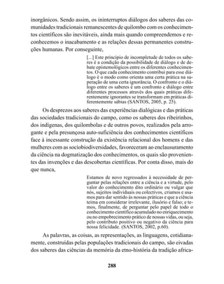 inorgânicos. Sendo assim, os ininterruptos diálogos dos saberes das co-
munidades tradicionais remanescentes de quilombo com os conhecimen-
tos científicos são inevitáveis, ainda mais quando compreendemos e re-
conhecemos o inacabamento e as relações dessas permanentes constru-
ções humanas. Por conseguinte,
                         [...] Este princípio de incompletude de todos os sabe-
                         res é a condição da possibilidade de diálogo e de de-
                         bate epistemológicos entre os diferentes conhecimen-
                         tos. O que cada conhecimento contribui para esse diá-
                         logo é o modo como orienta uma certa prática na su-
                         peração de uma certa ignorância. O confronto e o diá-
                         logo entre os saberes é um confronto e diálogo entre
                         diferentes processos através dos quais práticas dife-
                         rentemente ignorantes se transformam em práticas di-
                         ferentemente sábias (SANTOS, 2005, p. 25).
      Os desprezos aos saberes das experiências dialógicas e das práticas
das sociedades tradicionais do campo, como os saberes dos ribeirinhos,
dos indígenas, dos quilombolas e de outros povos, realizados pela arro-
gante e pela presunçosa auto-suficiência dos conhecimentos científicos
face à incessante construção da existência relacional dos homens e das
mulheres com as sociobiodiversidades, favoreceram ao enclausuramento
da ciência na dogmatização dos conhecimentos, os quais são provenien-
tes das invenções e das descobertas científicas. Por conta disso, mais do
que nunca,
                         Estamos de novo regressados à necessidade de per-
                         guntar pelas relações entre a ciência e a virtude, pelo
                         valor do conhecimento dito ordinário ou vulgar que
                         nós, sujeitos individuais ou colectivos, criamos e usa-
                         mos para dar sentido às nossas práticas e que a ciência
                         teima em considerar irrelevante, ilusório e falso; e te-
                         mos, finalmente, de perguntar pelo papel de todo o
                         conhecimento científico acumulado no enriquecimento
                         ou no empobrecimento prático de nossas vidas, ou seja,
                         pelo contributo positivo ou negativo da ciência para
                         nossa felicidade. (SANTOS, 2002, p.60).
     As palavras, as coisas, as representações, as linguagens, cotidiana-
mente, construídas pelas populações tradicionais do campo, são eivadas
dos saberes das ciências da memória da etno-história da tradição africa-

                                    288
 