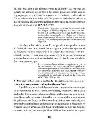 na, afro-brasileira e dos remanescentes de quilombo. As relações dos
saberes das ciências dos negros e dos outros povos do campo com as
linguagens presentes dentro da escola e a vivenciadas, encharcada na
fala da educadora, não deixa dúvidas quanto as articulações críticas e
dialógicas entre elas durante o permanente processo de ensinar-aprender
dialético da teia da vida (CAPRA,1996):
                         Eu utilizei a linguagem cotidiana da matemática de-
                         les, porque desde muito pequeno eles começam a tra-
                         balhar com farinha, e, por isso, fica muito mais fácil
                         eu trabalhar perguntando sobre latas, sobre frascos,
                         pois são coisas que eles todos os dias vivenciam, do
                         que eu fazer uma pergunta que eles não sabem o que
                         significa.
     Os saberes dos outros povos do campo, são impregnados de suas
vivências, de suas falas, narrativas, diálogos, experiências. Queiramos
ou não, temos muito a aprender com os saberes das comunidades tradici-
onais do campo, ou seja, não podemos desperdiçar os significados e os
sentidos das práticas socioculturais das etnociências de suas tradições e
dos remanescentes, que
                         [...] enquanto saberes práticos, alimentam, em proces-
                         so contínuo, suas necessidades cotidianas e podem ser
                         conferidos pelas formas como são classificados diver-
                         sos campos da natureza. Por sinal, identificados por
                         vários autores já há várias décadas na perspectiva da
                         etnociência, da ecologia cultural ou da ecociência
                         (CASTRO, 1998, p. 03).
4 - Um breve olhar sobre a realidade educacional de escolas em co-
munidades remanescentes de quilombos do Pará
     A realidade educacional das escolas em comunidades remanescen-
tes de quilombos do Pará, foram, brevemente, observadas, refletidas e
analisadas. Socializamos alguns resultados preliminares de uma pesqui-
sa realizada sobre as escolas inseridas em comunidades remanescentes
de quilombos no Estado do Pará, que diagnosticou esta realidade, evi-
denciando as dificuldades enfrentadas pelos educadores e educandos no
processo ensino aprendizagem. Essa investigação se justifica no atual
contexto, pelo surgimento de políticas públicas direcionadas as popula-

                                   289
 