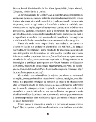 Breves, Portel, São Sebastião da Boa Vista, Igarapé-Miri, Moju, Marabá,
Xinguara, Medicilândia e Uruará.
      A partir da criação do GEPERUAZ e sua intervenção militante nos
campos da pesquisa, ensino e extensão explicitada anteriormente, temos
fortalecido nossa identidade amazônica e redimensionado nosso modo
de pensar, sentir e agir sobre a Amazônia e sobre a realidade que
vivenciamos na região, especialmente com o contato mais próximo com
professores, gestores, estudantes, pais e integrantes das comunidades
envolvidos com as escolas multisseriadas de vários municípios do Pará e
a experiência acumulada com a ação educativa realizada com os jovens
e adultos trabalhadores rurais dos assentamentos da reforma agrária.
      Parte de toda essa experiência acumulada, encontra-se
disponibilizada no endereço eletrônico do GEPERUZ: http://
www.ufpa.br/ce/geperuaz/ ; como resultado de um esforço conjunto de
seus integrantes por democratizar as informações reunidas através dos
inúmeros estudos, pesquisas e intervenções realizadas nesses poucos anos
de existência; esforço esse que tem se ampliado, no diálogo com todas as
instituições e entidades participantes do Fórum Paraense de Educação
do Campo, traduzindo-se na criação recentemente, do Portal da Educa-
ção do Campo do Estado do Pará, disponível no seguinte endereço: http:/
/www.educampoparaense.org/ .
      O convívio com a diversidade de sujeitos que vivem no meio rural
da região, conhecendo melhor seus saberes, culturas, tradições, suas his-
tórias, e as precárias condições de trabalho, de saúde e de educação que
eles vivenciam; aliado ao conhecimento de ecossistemas tão diferentes
em termos de paisagem, clima, vegetação e animais, que conferem à
Amazônia a característica de ser um dos ambientes que possui a mais
rica biodiversidade do planeta; tem nos colocado muitos questionamentos
a serem respondidos com os estudos e ações que temos efetivado, entre
os quais destacamos:
      Como pensar a educação, a escola e o currículo de nosso próprio
lugar? Que propostas e políticas educacionais e curriculares apresentar

                                   29
 