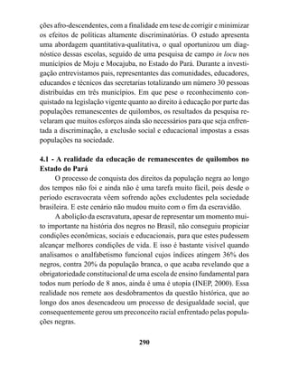 ções afro-descendentes, com a finalidade em tese de corrigir e minimizar
os efeitos de políticas altamente discriminatórias. O estudo apresenta
uma abordagem quantitativa-qualitativa, o qual oportunizou um diag-
nóstico dessas escolas, seguido de uma pesquisa de campo in locu nos
municípios de Moju e Mocajuba, no Estado do Pará. Durante a investi-
gação entrevistamos pais, representantes das comunidades, educadores,
educandos e técnicos das secretarias totalizando um número 30 pessoas
distribuídas em três municípios. Em que pese o reconhecimento con-
quistado na legislação vigente quanto ao direito à educação por parte das
populações remanescentes de quilombos, os resultados da pesquisa re-
velaram que muitos esforços ainda são necessários para que seja enfren-
tada a discriminação, a exclusão social e educacional impostas a essas
populações na sociedade.

4.1 - A realidade da educação de remanescentes de quilombos no
Estado do Pará
      O processo de conquista dos direitos da população negra ao longo
dos tempos não foi e ainda não é uma tarefa muito fácil, pois desde o
período escravocrata vêem sofrendo ações excludentes pela sociedade
brasileira. E este cenário não mudou muito com o fim da escravidão.
      A abolição da escravatura, apesar de representar um momento mui-
to importante na história dos negros no Brasil, não conseguiu propiciar
condições econômicas, sociais e educacionais, para que estes pudessem
alcançar melhores condições de vida. E isso é bastante visível quando
analisamos o analfabetismo funcional cujos índices atingem 36% dos
negros, contra 20% da população branca, o que acaba revelando que a
obrigatoriedade constitucional de uma escola de ensino fundamental para
todos num período de 8 anos, ainda é uma é utopia (INEP, 2000). Essa
realidade nos remete aos desdobramentos da questão histórica, que ao
longo dos anos desencadeou um processo de desigualdade social, que
consequentemente gerou um preconceito racial enfrentado pelas popula-
ções negras.

                                  290
 