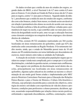 Os dados revelam que a média de anos de estudos dos negros, se-
gundo dados do IBGE, a nível Nacional é de 4,7 anos contra 6,9 anos
para os brancos. E em relação ao Estado do Pará as taxas são de 5,5 anos
para os negros, contra 7,1 anos para os brancos. Segundo dados da tabe-
la 1, percebemos que a média de anos de estudos dos negros, confronta-
dos com a dos brancos, ainda é bem menor, revelando assim um desnível
em relação à permanência dos alunos na escola de acordo com sua raça.
Essa realidade reafirma a falta de políticas públicas voltadas para a per-
manência do negro na escola, o que contribui cada vez mais para a exis-
tência da desigualdade social no país, uma vez que a educação funciona
como elemento estratégico na conquista de bons empregos e dos demais
direitos de cidadania.
      No País, existem 49.722 estudantes matriculados em 364 escolas
localizadas em áreas remanescentes de quilombos, sendo que 62% das
matrículas estão concentradas na Região Nordeste. O levantamento iné-
dito mostra, ainda, que o estado do Maranhão possui mais de 10 mil
alunos em 99 estabelecimentos em terras habitadas por descendentes de
escravos, maior número entre todas as unidades da Federação.
      A situação de exclusão vivenciada pelas populações negras que re-
sidem no campo é ainda mais complicada, pois o campo por si só já sofre
discriminações, e atrelado às questões raciais, se tornam mais conflituosas.
      Para superar este problema de discriminação racial dentro das es-
colas, principalmente nas localizadas em áreas remanescentes de
quilombos, algumas ações educativas de combate ao racismo e a discri-
minação de um modo geral foram criadas e implementadas pelo MEC
através Diretrizes Curriculares Nacionais para a Educação das Relações
Étnico-Raciais e para o Ensino de Historia e Cultura Afro-brasileira e
Africana, cujo princípio encaminha para a conexão dos objetivos, estra-
tégias de ensino e atividades com experiências de vida dos alunos e pro-
fessores; condições para professores e alunos pensarem, decidirem, agi-
rem, assumindo responsabilidades por relações étnico-raciais positivas,
enfrentando e superando discordâncias, conflitos, contestações, valori-

                                    291
 
