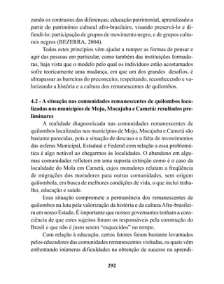 zando os contrastes das diferenças; educação patrimonial, aprendizado a
partir do patrimônio cultural afro-brasileiro, visando preservá-lo e di-
fundi-lo; participação de grupos de movimento negro, e de grupos cultu-
rais negros (BEZERRA, 2004).
      Todos estes princípios vêm ajudar a romper as formas de pensar e
agir das pessoas em particular, como também das instituições formado-
ras, haja vista que o modelo pelo qual os indivíduos estão acostumados
sofre teoricamente uma mudança, em que um dos grandes desafios, é
ultrapassar as barreiras do preconceito, respeitando, reconhecendo e va-
lorizando a história e a cultura dos remanescentes de quilombos.

4.2 - A situação nas comunidades remanescentes de quilombos loca-
lizadas nos municípios de Moju, Mocajuba e Cametá: resultados pre-
liminares
      A realidade diagnosticada nas comunidades remanescentes de
quilombos localizadas nos municípios de Moju, Mocajuba e Cametá são
bastante parecidas, pois a situação de descaso e a falta de investimentos
das esferas Municipal, Estadual e Federal com relação a essa problemá-
tica é algo notável ao chegarmos às localidades. O abandono em algu-
mas comunidades refletem em uma suposta extinção como é o caso da
localidade do Mola em Cametá, cujos moradores relatam a freqüência
de migrações dos moradores para outras comunidades, sem origem
quilombola, em busca de melhores condições de vida, o que inclui traba-
lho, educação e saúde.
      Essa situação compromete a permanência dos remanescentes de
quilombos na luta pela valorização da história e da cultura Afro-brasilei-
ra em nosso Estado. É importante que nossos governantes tenham a cons-
ciência de que estes sujeitos foram os responsáveis pela construção do
Brasil e que não é justo serem “esquecidos” no tempo.
      Com relação à educação, certos fatores foram bastante levantados
pelos educadores das comunidades remanescentes visitadas, os quais vêm
enfrentando inúmeras dificuldades na obtenção de sucesso na aprendi-

                                   292
 