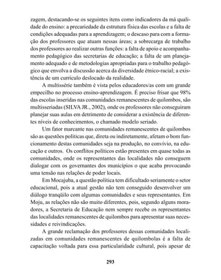 zagem, destacando-se os seguintes itens como indicadores da má quali-
dade do ensino: a precariedade da estrutura física das escolas e a falta de
condições adequadas para a aprendizagem; o descaso para com a forma-
ção dos professores que atuam nessas áreas; a sobrecarga de trabalho
dos professores ao realizar outras funções: a falta de apoio e acompanha-
mento pedagógico das secretarias de educação; a falta de um planeja-
mento adequado e de metodologias apropriadas para o trabalho pedagó-
gico que envolva a discussão acerca da diversidade étnico-racial; a exis-
tência de um currículo deslocado da realidade.
      A multissérie também é vista pelos educadores/as com um grande
empecilho no processo ensino-aprendizagem. É preciso frisar que 98%
das escolas inseridas nas comunidades remanescentes de quilombos, são
multisseriadas (SILVA JR., 2002), onde os professores não conseguiram
planejar suas aulas em detrimento de considerar a existência de diferen-
tes níveis de conhecimentos, o chamado modelo seriado.
      Um fator marcante nas comunidades remanescentes de quilombos
são as questões políticas que, direta ou indiretamente, afetam o bom fun-
cionamento destas comunidades seja na produção, no convívio, na edu-
cação e outros. Os conflitos políticos estão presentes em quase todas as
comunidades, onde os representantes das localidades não conseguem
dialogar com os governantes dos municípios o que acaba provocando
uma tensão nas relações de poder locais.
      Em Mocajuba, a questão política tem dificultado seriamente o setor
educacional, pois a atual gestão não tem conseguido desenvolver um
diálogo tranqüilo com algumas comunidades e seus representantes. Em
Moju, as relações não são muito diferentes, pois, segundo alguns mora-
dores, a Secretaria de Educação nem sempre recebe os representantes
das localidades remanescentes de quilombos para apresentar suas neces-
sidades e reivindicações.
      A grande reclamação dos professores dessas comunidades locali-
zadas em comunidades remanescentes de quilombolas é a falta de
capacitação voltada para essa particularidade cultural, pois apesar de

                                   293
 